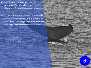  Mentoring is a developmental
relationship, one where feelings
thoughts, & emotions come into play.
 In order for honest discussions to take
place, both the mentor and mentoree
must feel safe—safe with one another
and safe in the overall environment.
6
 