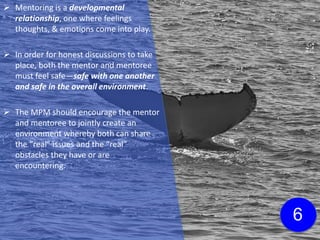  Mentoring is a developmental
relationship, one where feelings
thoughts, & emotions come into play.
 In order for honest discussions to take
place, both the mentor and mentoree
must feel safe—safe with one another
and safe in the overall environment.
 The MPM should encourage the mentor
and mentoree to jointly create an
environment whereby both can share
the “real” issues and the “real”
obstacles they have or are
encountering.
6
 