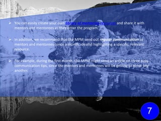  You can easily create your own library of mentoring resources and share it with
mentors and mentorees as they enter the program.
 In addition, we recommend that the MPM send out regular communication to
mentors and mentorees (once a month, ideally) highlighting a specific, relevant
resource.
 For example, during the first month, the MPM might send an article on three easy
communication tips, since the mentors and mentorees will be getting to know one
another.
7
Click here for FREE
mentoring resources
to get your library
started!
 