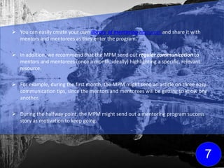  You can easily create your own library of mentoring resources and share it with
mentors and mentorees as they enter the program.
 In addition, we recommend that the MPM send out regular communication to
mentors and mentorees (once a month, ideally) highlighting a specific, relevant
resource.
 For example, during the first month, the MPM might send an article on three easy
communication tips, since the mentors and mentorees will be getting to know one
another.
 During the halfway point, the MPM might send out a mentoring program success
story as motivation to keep going.
7
Click here for FREE
mentoring resources
to get your library
started!
 