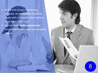  At the end of each mentoring
program, an evaluation should be
made with a focus on what worked,
what didn’t, and why.
 You can then make adjustments
accordingly before your next program
begins.
 The mentoring program manager will
likely be the one performing the
evaluation, but it’s always a good idea
to bring in an objective 3rd party at some
point so you can gain fresh perspectives.
8
 