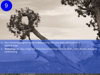  Your mentoring program needs to evolve along with your organization and the
world at large.
 Technology can play a huge role in business mentoring thanks to email, smart phones, and video
conferencing.
 Be open to experimentation, especially if it’s at the request of your mentors and mentorees.
9
 