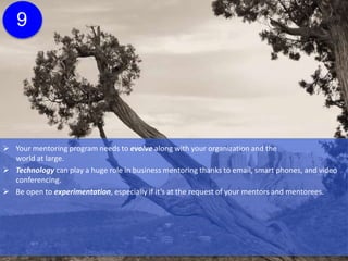  Your mentoring program needs to evolve along with your organization and the
world at large.
 Technology can play a huge role in business mentoring thanks to email, smart phones, and video
conferencing.
 Be open to experimentation, especially if it’s at the request of your mentors and mentorees.
 Be open to new tools, new ideas, and new ways to make your program even better such as
e-mentoring software, which can provide a streamlined approaching to to filling out forms, keeping
track of time, and providing updates to the MPM.
9
Click here for more
information about e-
mentoring software.
 