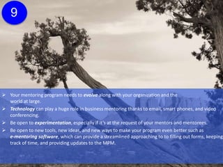  Your mentoring program needs to evolve along with your organization and the
world at large.
 Technology can play a huge role in business mentoring thanks to email, smart phones, and video
conferencing.
 Be open to experimentation, especially if it’s at the request of your mentors and mentorees.
 Be open to new tools, new ideas, and new ways to make your program even better such as
e-mentoring software, which can provide a streamlined approaching to to filling out forms, keeping
track of time, and providing updates to the MPM.
 Technology should never replace the one-to-one face time that’s critical to mentoring, but it can
certainly support your overall program.
9
Click here for more
information about e-
mentoring software.
 