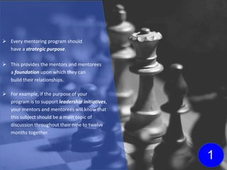  Every mentoring program should
have a strategic purpose.
 This provides the mentors and mentorees
a foundation upon which they can
build their relationships.
 For example, if the purpose of your
program is to support leadership initiatives,
your mentors and mentorees will know that
this subject should be a main topic of
discussion throughout their nine to twelve
months together.
1
 