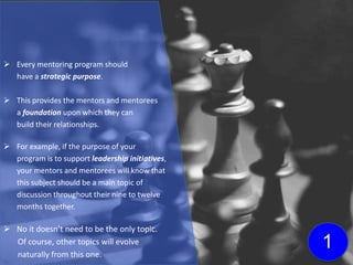  Every mentoring program should
have a strategic purpose.
 This provides the mentors and mentorees
a foundation upon which they can
build their relationships.
 For example, if the purpose of your
program is to support leadership initiatives,
your mentors and mentorees will know that
this subject should be a main topic of
discussion throughout their nine to twelve
months together.
 No it doesn’t need to be the only topic.
Of course, other topics will evolve
naturally from this one.
1
 