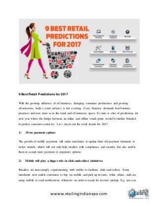 wwww.etailingindiaexpo.com
9 Best Retail Predictions for 2017
With the growing influence of eCommerce, changing consumer preferences and growing
urbanization, India’s retail industry is fast evolving. Every business demands best business
practices and now more so in the retail and eCommerce space. So, here is a list of predictions for
next year where the bridge between an online and offline touch-point would be further blended
to perfect customer-centricity. Let’s check-out the retail trends for 2017.
1) More payment options
The growth of mobile payments will make merchants to update their old payment terminals to
newer models, which will not only help retailers with compliance and security, but also enable
them to accept more payment (e-payment) options.
2) Mobile will play a bigger role in click-and-collect initiatives
Retailers are increasingly experimenting with mobile to facilitate click-and-collect. Some
merchants now enable customers to buy via mobile and pick up in-store, while others, such are
using mobile to send notifications whenever an order is ready for in-store pickup. E.g. you can
 