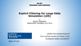Explicit Filtering for Large Eddy
Simulation (LES)
MI-491
TRAINING AND SEMINAR
By
ANKUR AGRAWAL
ENROLMENT NUMBER-12117014
UNDER THE SUPERVISION OF
Prof. Andreas Kempf and Fabian Proch
DUISBURG ESSEN UNIVERSITY
 