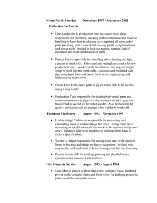 Nissan North America November 1997 – September 2008
Production Technician
• Line Leader for 12 production lines in closure body shop,
responsible for inventory, working with maintenance and material
handling to keep lines producing parts, repaired all substandard
parts (welding, dent removal and missing parts) using hand tools
and power tools. Trained in lock out tag out, hazmat, forklift
operation and weld certification of parts.
• Project Crew responsible for installing safety fencing and light
curtains at work cells. Fabricated and welded parts racks for new
production lines. Worked with maintenance and engineering on
setup of weld jigs and work cells. Indicated and modified weld
jigs using hand tools and power tools under engineering and
maintenance supervision.
• Frame Line Tech placed parts in jig on frame rails to be welded
using a mig welder.
• Production Tech responsible for placing body panel parts and
reinforcement parts in jig to first be welded with PSW gun then
transferred to second jib for robot welder. Also responsible for
quality production and tip change robot welder in work cell.
Thompson Machinery August 1994 – November 1997
• Undercarriage Technician responsible for measuring and
calculating wear on undercarriage for repair. Setup track press
according to specifications of size tracks to be repaired and pressed
apart. Operated idler weld machine to build up idlers back to
factory specifications.
• Welder’s Helper responsible for cutting plate steel with torch for
liners in buckets and blades on heavy equipment. Welded with
mig welder and used torch to braze bearing seats for machine shop.
• Painter responsible for sanding, painting and decaled heavy
equipment for customers and auctions.
Hula Concrete Service August 1985 – August 1994
• Lead Man in charge of three man crew, company truck, hand and
power tools, concrete forms and form trailer for building poured in
place manholes and catch basins.
 