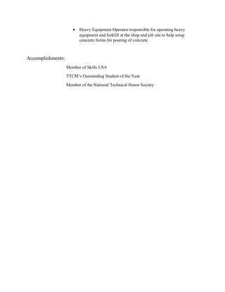 • Heavy Equipment Operator responsible for operating heavy
equipment and forklift at the shop and job site to help setup
concrete forms for pouring of concrete.
Accomplishments:
Member of Skills USA
TTCM’s Outstanding Student of the Year
Member of the National Technical Honor Society
 