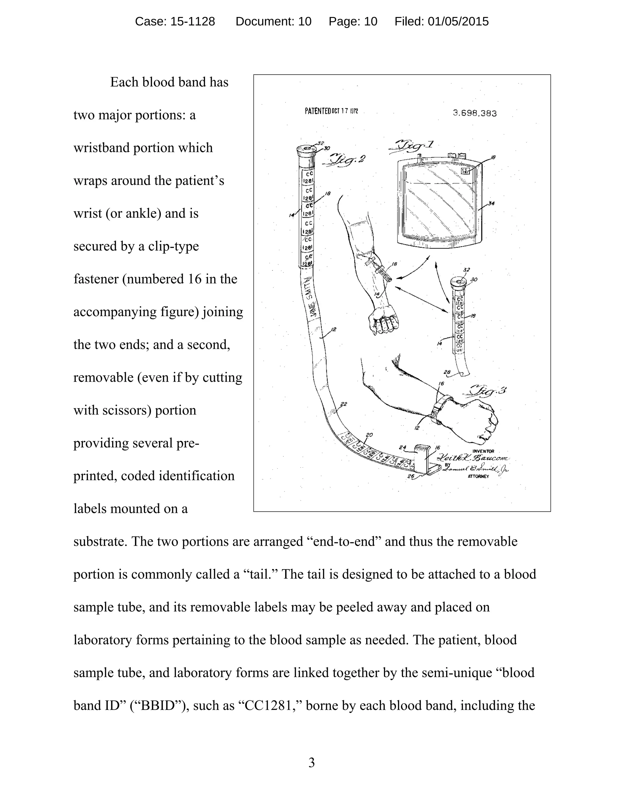 3
Each blood band has
two major portions: a
wristband portion which
wraps around the patient’s
wrist (or ankle) and is
secured by a clip-type
fastener (numbered 16 in the
accompanying figure) joining
the two ends; and a second,
removable (even if by cutting
with scissors) portion
providing several pre-
printed, coded identification
labels mounted on a
substrate. The two portions are arranged “end-to-end” and thus the removable
portion is commonly called a “tail.” The tail is designed to be attached to a blood
sample tube, and its removable labels may be peeled away and placed on
laboratory forms pertaining to the blood sample as needed. The patient, blood
sample tube, and laboratory forms are linked together by the semi-unique “blood
band ID” (“BBID”), such as “CC1281,” borne by each blood band, including the
Case: 15-1128 Document: 10 Page: 10 Filed: 01/05/2015
 