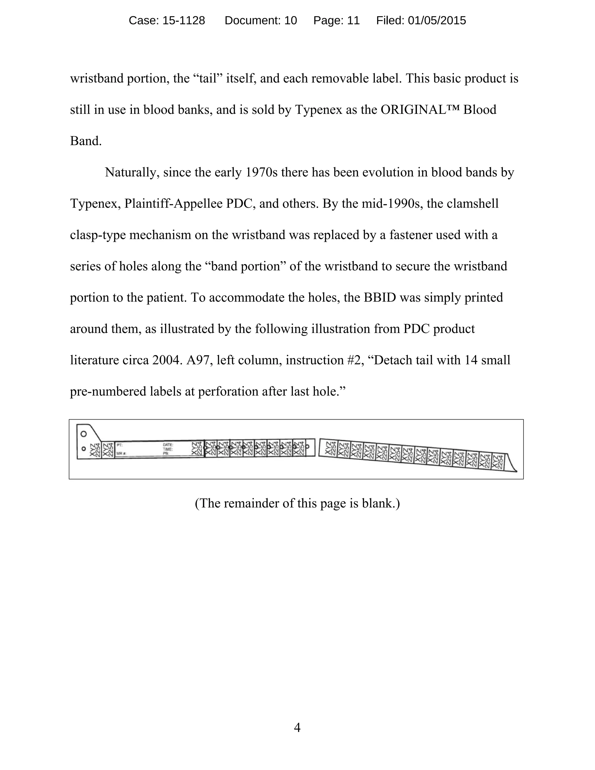 4
wristband portion, the “tail” itself, and each removable label. This basic product is
still in use in blood banks, and is sold by Typenex as the ORIGINAL™ Blood
Band.
Naturally, since the early 1970s there has been evolution in blood bands by
Typenex, Plaintiff-Appellee PDC, and others. By the mid-1990s, the clamshell
clasp-type mechanism on the wristband was replaced by a fastener used with a
series of holes along the “band portion” of the wristband to secure the wristband
portion to the patient. To accommodate the holes, the BBID was simply printed
around them, as illustrated by the following illustration from PDC product
literature circa 2004. A97, left column, instruction #2, “Detach tail with 14 small
pre-numbered labels at perforation after last hole.”
(The remainder of this page is blank.)
Case: 15-1128 Document: 10 Page: 11 Filed: 01/05/2015
 