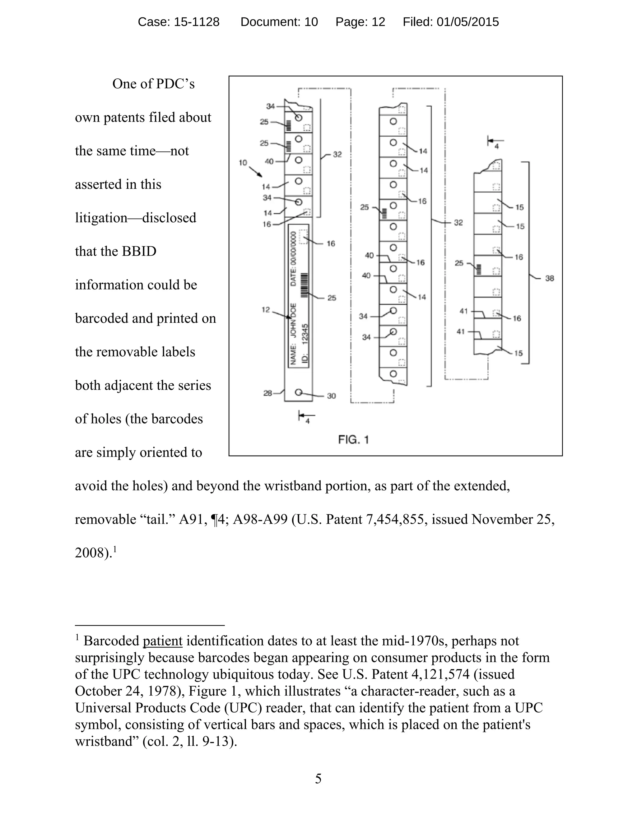 5
One of PDC’s
own patents filed about
the same time—not
asserted in this
litigation—disclosed
that the BBID
information could be
barcoded and printed on
the removable labels
both adjacent the series
of holes (the barcodes
are simply oriented to
avoid the holes) and beyond the wristband portion, as part of the extended,
removable “tail.” A91, ¶4; A98-A99 (U.S. Patent 7,454,855, issued November 25,
2008).1
1
Barcoded patient identification dates to at least the mid-1970s, perhaps not
surprisingly because barcodes began appearing on consumer products in the form
of the UPC technology ubiquitous today. See U.S. Patent 4,121,574 (issued
October 24, 1978), Figure 1, which illustrates “a character-reader, such as a
Universal Products Code (UPC) reader, that can identify the patient from a UPC
symbol, consisting of vertical bars and spaces, which is placed on the patient's
wristband” (col. 2, ll. 9-13).
Case: 15-1128 Document: 10 Page: 12 Filed: 01/05/2015
 