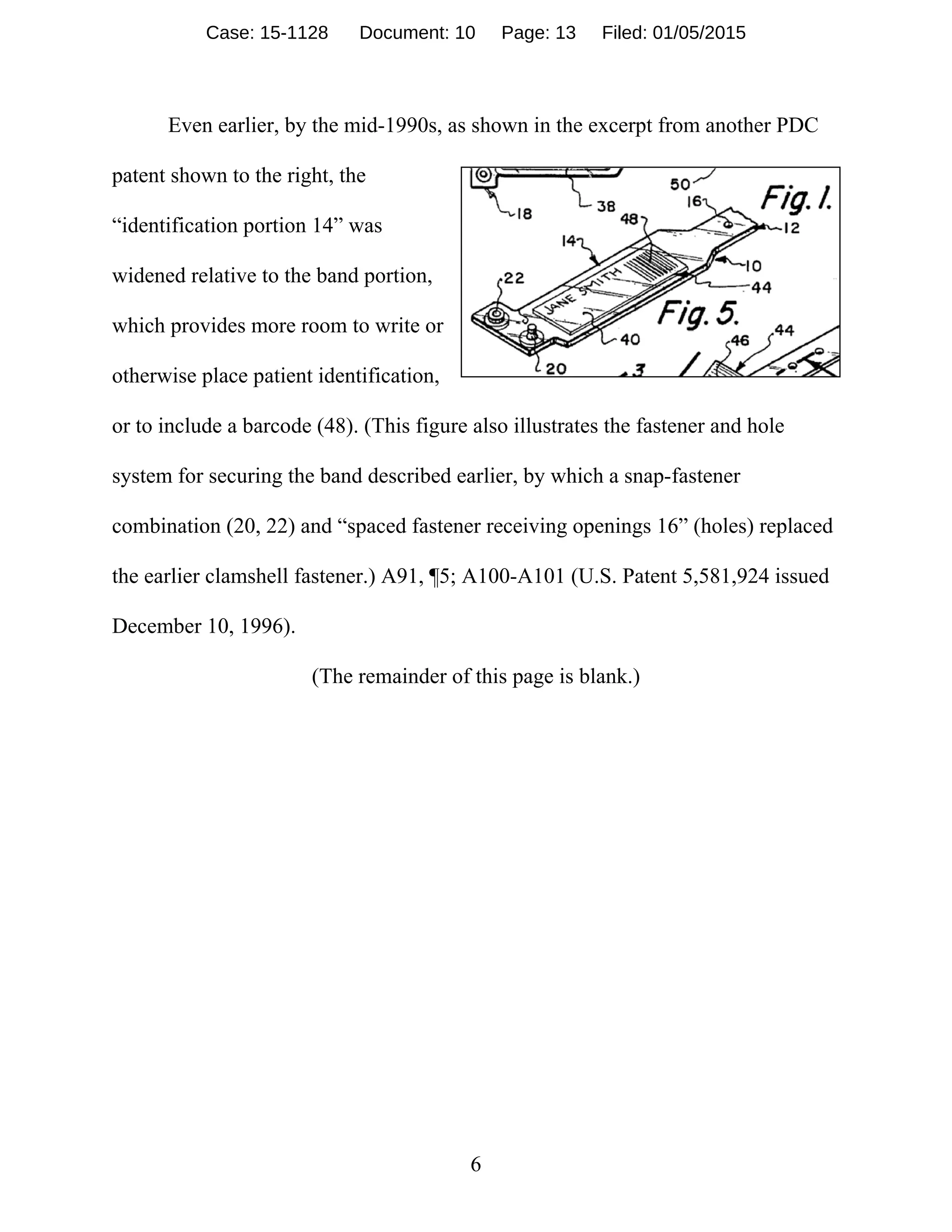 6
Even earlier, by the mid-1990s, as shown in the excerpt from another PDC
patent shown to the right, the
“identification portion 14” was
widened relative to the band portion,
which provides more room to write or
otherwise place patient identification,
or to include a barcode (48). (This figure also illustrates the fastener and hole
system for securing the band described earlier, by which a snap-fastener
combination (20, 22) and “spaced fastener receiving openings 16” (holes) replaced
the earlier clamshell fastener.) A91, ¶5; A100-A101 (U.S. Patent 5,581,924 issued
December 10, 1996).
(The remainder of this page is blank.)
Case: 15-1128 Document: 10 Page: 13 Filed: 01/05/2015
 