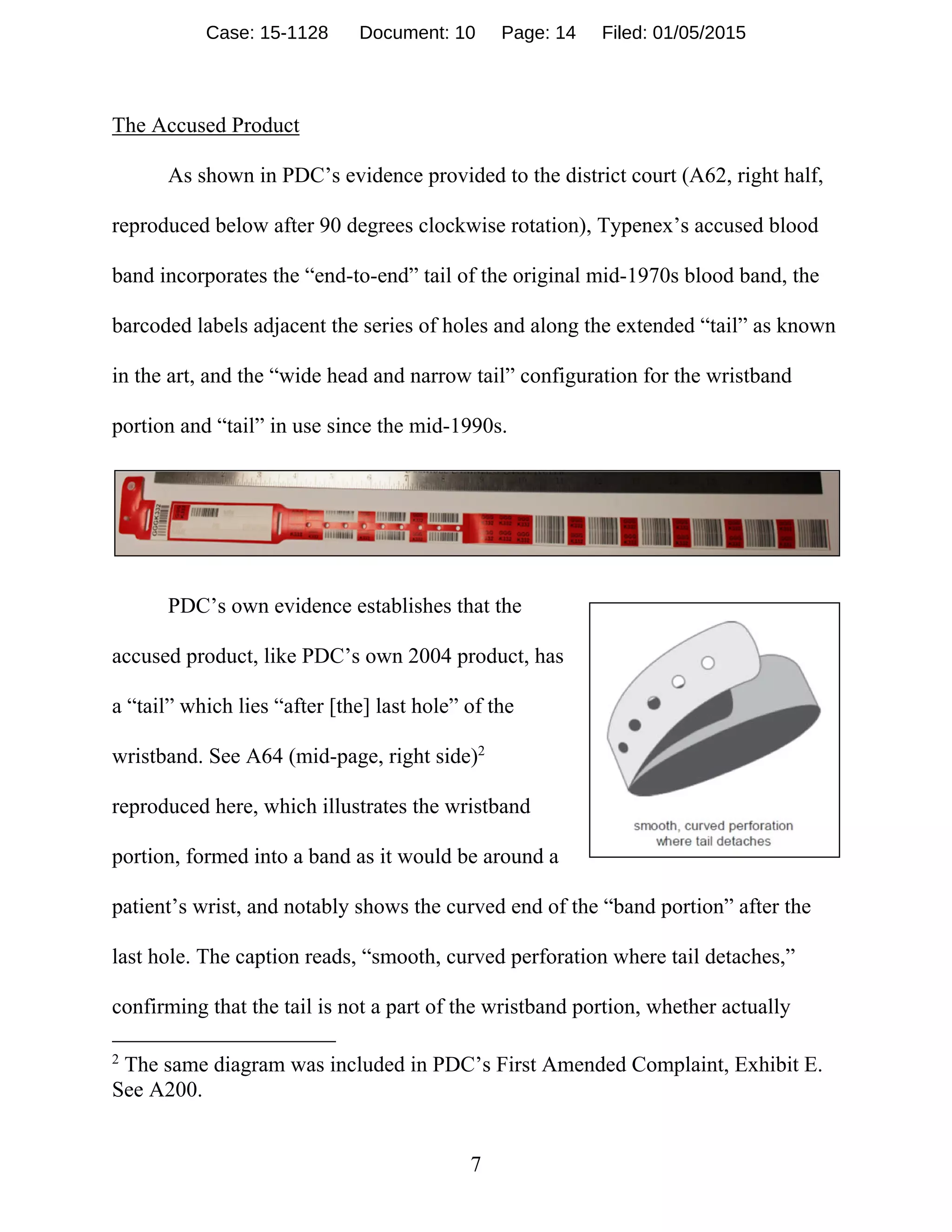 7
The Accused Product
As shown in PDC’s evidence provided to the district court (A62, right half,
reproduced below after 90 degrees clockwise rotation), Typenex’s accused blood
band incorporates the “end-to-end” tail of the original mid-1970s blood band, the
barcoded labels adjacent the series of holes and along the extended “tail” as known
in the art, and the “wide head and narrow tail” configuration for the wristband
portion and “tail” in use since the mid-1990s.
PDC’s own evidence establishes that the
accused product, like PDC’s own 2004 product, has
a “tail” which lies “after [the] last hole” of the
wristband. See A64 (mid-page, right side)2
reproduced here, which illustrates the wristband
portion, formed into a band as it would be around a
patient’s wrist, and notably shows the curved end of the “band portion” after the
last hole. The caption reads, “smooth, curved perforation where tail detaches,”
confirming that the tail is not a part of the wristband portion, whether actually
2
The same diagram was included in PDC’s First Amended Complaint, Exhibit E.
See A200.
Case: 15-1128 Document: 10 Page: 14 Filed: 01/05/2015
 