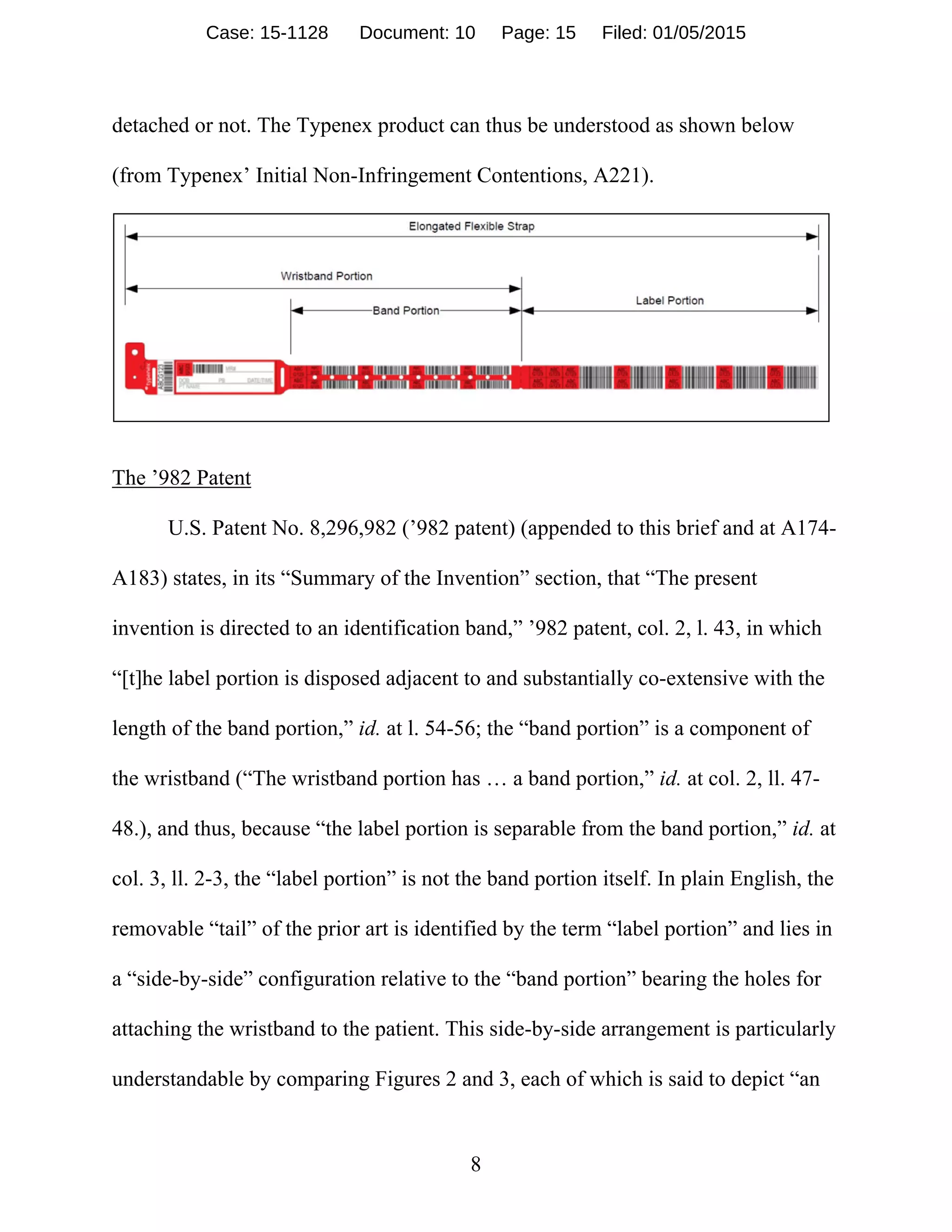 8
detached or not. The Typenex product can thus be understood as shown below
(from Typenex’ Initial Non-Infringement Contentions, A221).
The ’982 Patent
U.S. Patent No. 8,296,982 (’982 patent) (appended to this brief and at A174-
A183) states, in its “Summary of the Invention” section, that “The present
invention is directed to an identification band,” ’982 patent, col. 2, l. 43, in which
“[t]he label portion is disposed adjacent to and substantially co-extensive with the
length of the band portion,” id. at l. 54-56; the “band portion” is a component of
the wristband (“The wristband portion has … a band portion,” id. at col. 2, ll. 47-
48.), and thus, because “the label portion is separable from the band portion,” id. at
col. 3, ll. 2-3, the “label portion” is not the band portion itself. In plain English, the
removable “tail” of the prior art is identified by the term “label portion” and lies in
a “side-by-side” configuration relative to the “band portion” bearing the holes for
attaching the wristband to the patient. This side-by-side arrangement is particularly
understandable by comparing Figures 2 and 3, each of which is said to depict “an
Case: 15-1128 Document: 10 Page: 15 Filed: 01/05/2015
 