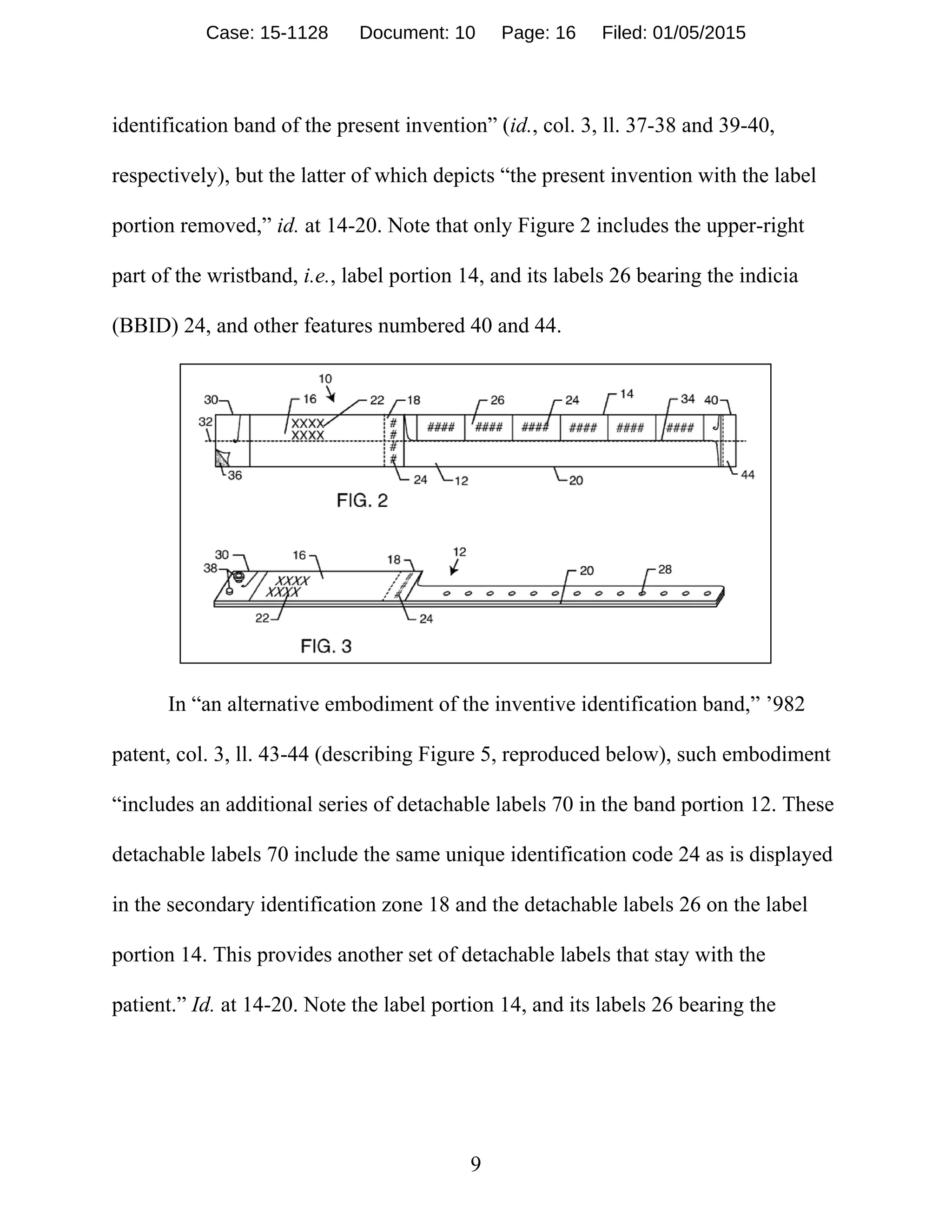 9
identification band of the present invention” (id., col. 3, ll. 37-38 and 39-40,
respectively), but the latter of which depicts “the present invention with the label
portion removed,” id. at 14-20. Note that only Figure 2 includes the upper-right
part of the wristband, i.e., label portion 14, and its labels 26 bearing the indicia
(BBID) 24, and other features numbered 40 and 44.
In “an alternative embodiment of the inventive identification band,” ’982
patent, col. 3, ll. 43-44 (describing Figure 5, reproduced below), such embodiment
“includes an additional series of detachable labels 70 in the band portion 12. These
detachable labels 70 include the same unique identification code 24 as is displayed
in the secondary identification zone 18 and the detachable labels 26 on the label
portion 14. This provides another set of detachable labels that stay with the
patient.” Id. at 14-20. Note the label portion 14, and its labels 26 bearing the
Case: 15-1128 Document: 10 Page: 16 Filed: 01/05/2015
 