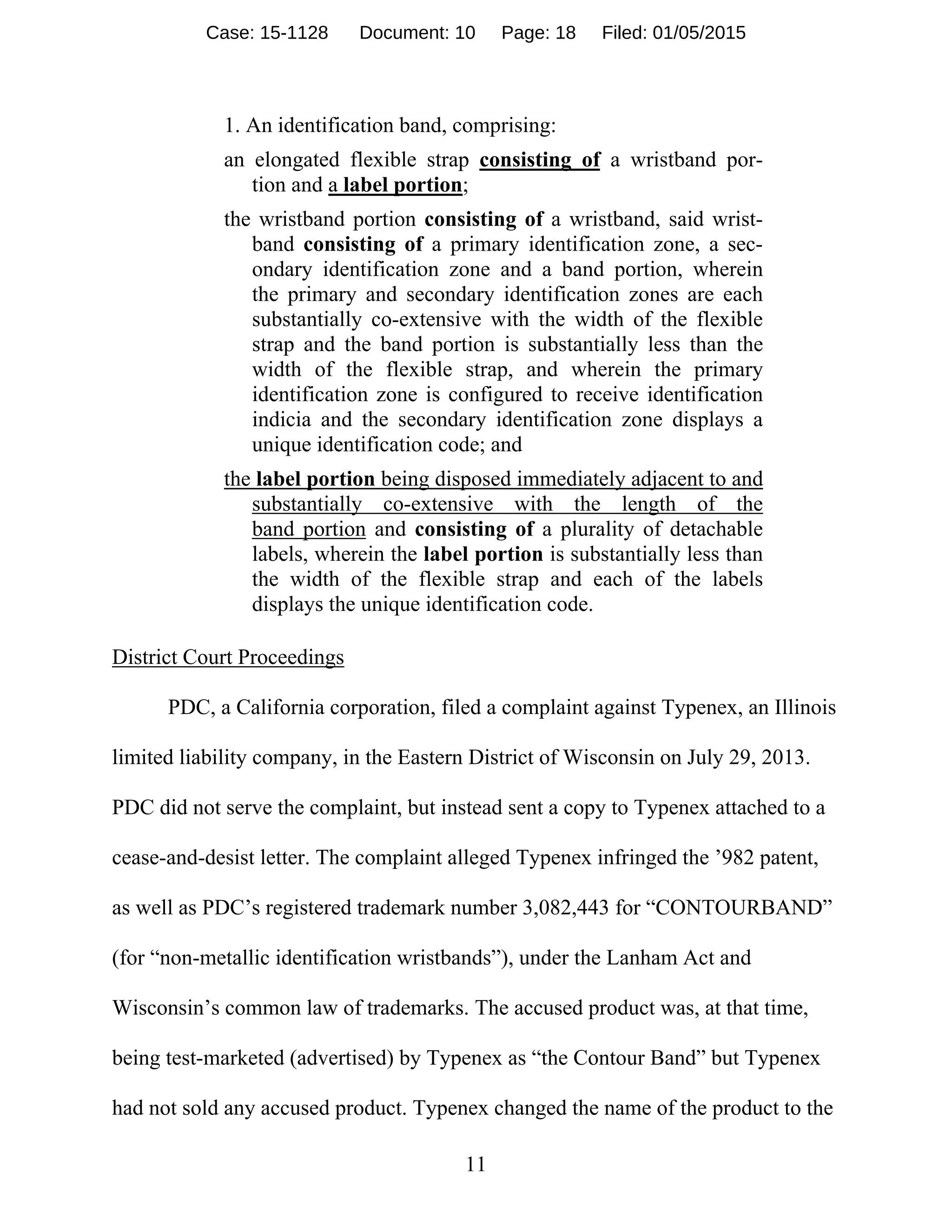 11
1. An identification band, comprising:
an elongated flexible strap consisting of a wristband por-
tion and a label portion;
the wristband portion consisting of a wristband, said wrist-
band consisting of a primary identification zone, a sec-
ondary identification zone and a band portion, wherein
the primary and secondary identification zones are each
substantially co-extensive with the width of the flexible
strap and the band portion is substantially less than the
width of the flexible strap, and wherein the primary
identification zone is configured to receive identification
indicia and the secondary identification zone displays a
unique identification code; and
the label portion being disposed immediately adjacent to and
substantially co-extensive with the length of the
band portion and consisting of a plurality of detachable
labels, wherein the label portion is substantially less than
the width of the flexible strap and each of the labels
displays the unique identification code.
District Court Proceedings
PDC, a California corporation, filed a complaint against Typenex, an Illinois
limited liability company, in the Eastern District of Wisconsin on July 29, 2013.
PDC did not serve the complaint, but instead sent a copy to Typenex attached to a
cease-and-desist letter. The complaint alleged Typenex infringed the ’982 patent,
as well as PDC’s registered trademark number 3,082,443 for “CONTOURBAND”
(for “non-metallic identification wristbands”), under the Lanham Act and
Wisconsin’s common law of trademarks. The accused product was, at that time,
being test-marketed (advertised) by Typenex as “the Contour Band” but Typenex
had not sold any accused product. Typenex changed the name of the product to the
Case: 15-1128 Document: 10 Page: 18 Filed: 01/05/2015
 