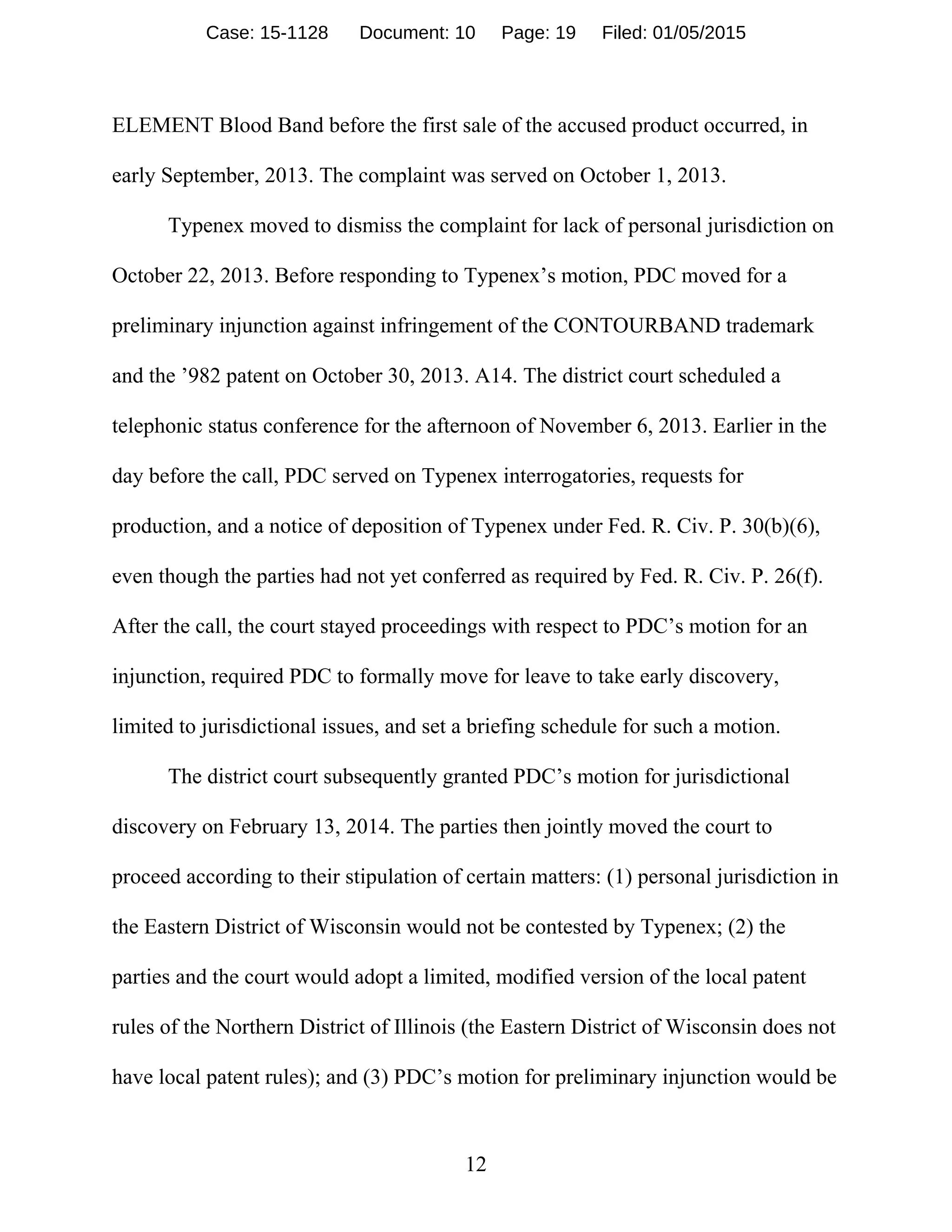 12
ELEMENT Blood Band before the first sale of the accused product occurred, in
early September, 2013. The complaint was served on October 1, 2013.
Typenex moved to dismiss the complaint for lack of personal jurisdiction on
October 22, 2013. Before responding to Typenex’s motion, PDC moved for a
preliminary injunction against infringement of the CONTOURBAND trademark
and the ’982 patent on October 30, 2013. A14. The district court scheduled a
telephonic status conference for the afternoon of November 6, 2013. Earlier in the
day before the call, PDC served on Typenex interrogatories, requests for
production, and a notice of deposition of Typenex under Fed. R. Civ. P. 30(b)(6),
even though the parties had not yet conferred as required by Fed. R. Civ. P. 26(f).
After the call, the court stayed proceedings with respect to PDC’s motion for an
injunction, required PDC to formally move for leave to take early discovery,
limited to jurisdictional issues, and set a briefing schedule for such a motion.
The district court subsequently granted PDC’s motion for jurisdictional
discovery on February 13, 2014. The parties then jointly moved the court to
proceed according to their stipulation of certain matters: (1) personal jurisdiction in
the Eastern District of Wisconsin would not be contested by Typenex; (2) the
parties and the court would adopt a limited, modified version of the local patent
rules of the Northern District of Illinois (the Eastern District of Wisconsin does not
have local patent rules); and (3) PDC’s motion for preliminary injunction would be
Case: 15-1128 Document: 10 Page: 19 Filed: 01/05/2015
 