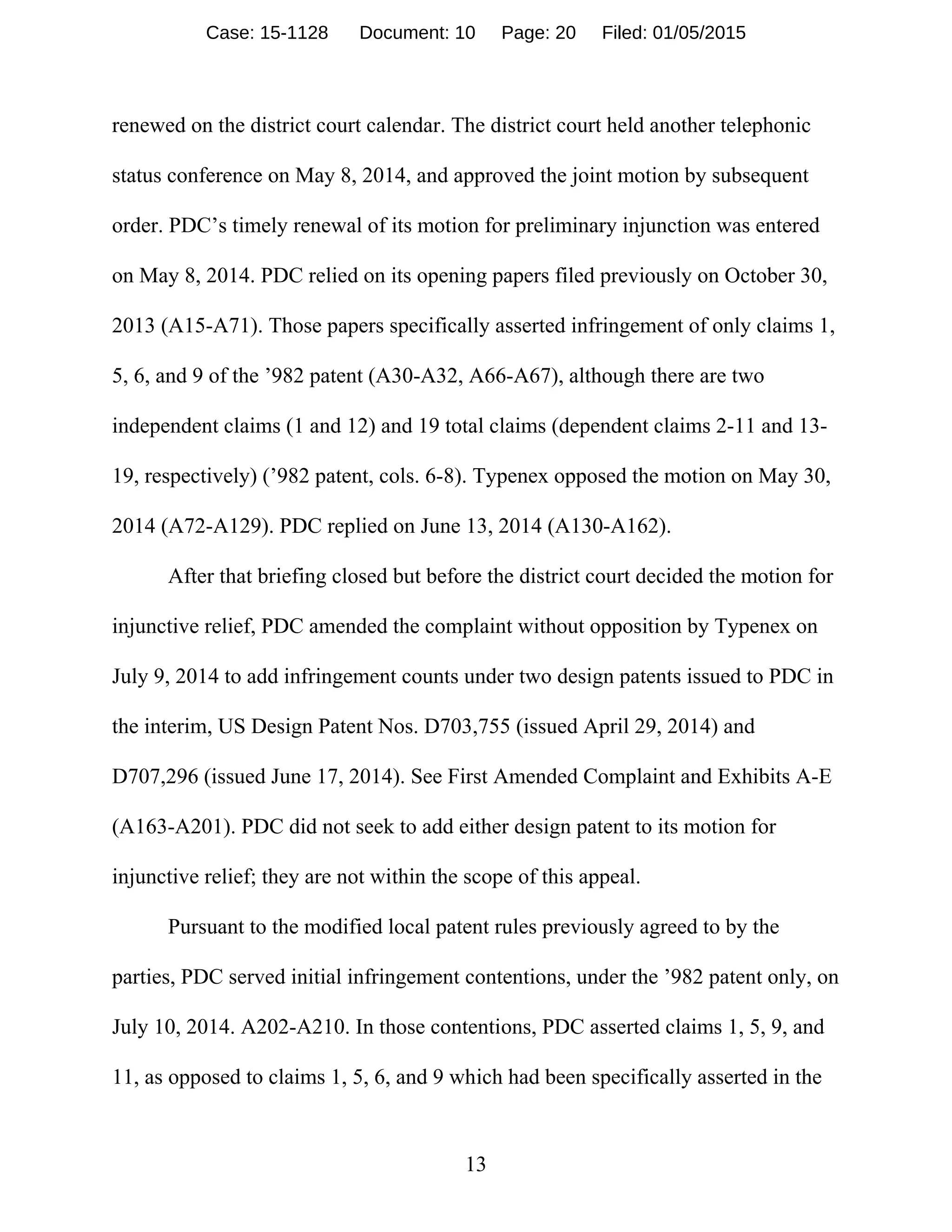 13
renewed on the district court calendar. The district court held another telephonic
status conference on May 8, 2014, and approved the joint motion by subsequent
order. PDC’s timely renewal of its motion for preliminary injunction was entered
on May 8, 2014. PDC relied on its opening papers filed previously on October 30,
2013 (A15-A71). Those papers specifically asserted infringement of only claims 1,
5, 6, and 9 of the ’982 patent (A30-A32, A66-A67), although there are two
independent claims (1 and 12) and 19 total claims (dependent claims 2-11 and 13-
19, respectively) (’982 patent, cols. 6-8). Typenex opposed the motion on May 30,
2014 (A72-A129). PDC replied on June 13, 2014 (A130-A162).
After that briefing closed but before the district court decided the motion for
injunctive relief, PDC amended the complaint without opposition by Typenex on
July 9, 2014 to add infringement counts under two design patents issued to PDC in
the interim, US Design Patent Nos. D703,755 (issued April 29, 2014) and
D707,296 (issued June 17, 2014). See First Amended Complaint and Exhibits A-E
(A163-A201). PDC did not seek to add either design patent to its motion for
injunctive relief; they are not within the scope of this appeal.
Pursuant to the modified local patent rules previously agreed to by the
parties, PDC served initial infringement contentions, under the ’982 patent only, on
July 10, 2014. A202-A210. In those contentions, PDC asserted claims 1, 5, 9, and
11, as opposed to claims 1, 5, 6, and 9 which had been specifically asserted in the
Case: 15-1128 Document: 10 Page: 20 Filed: 01/05/2015
 