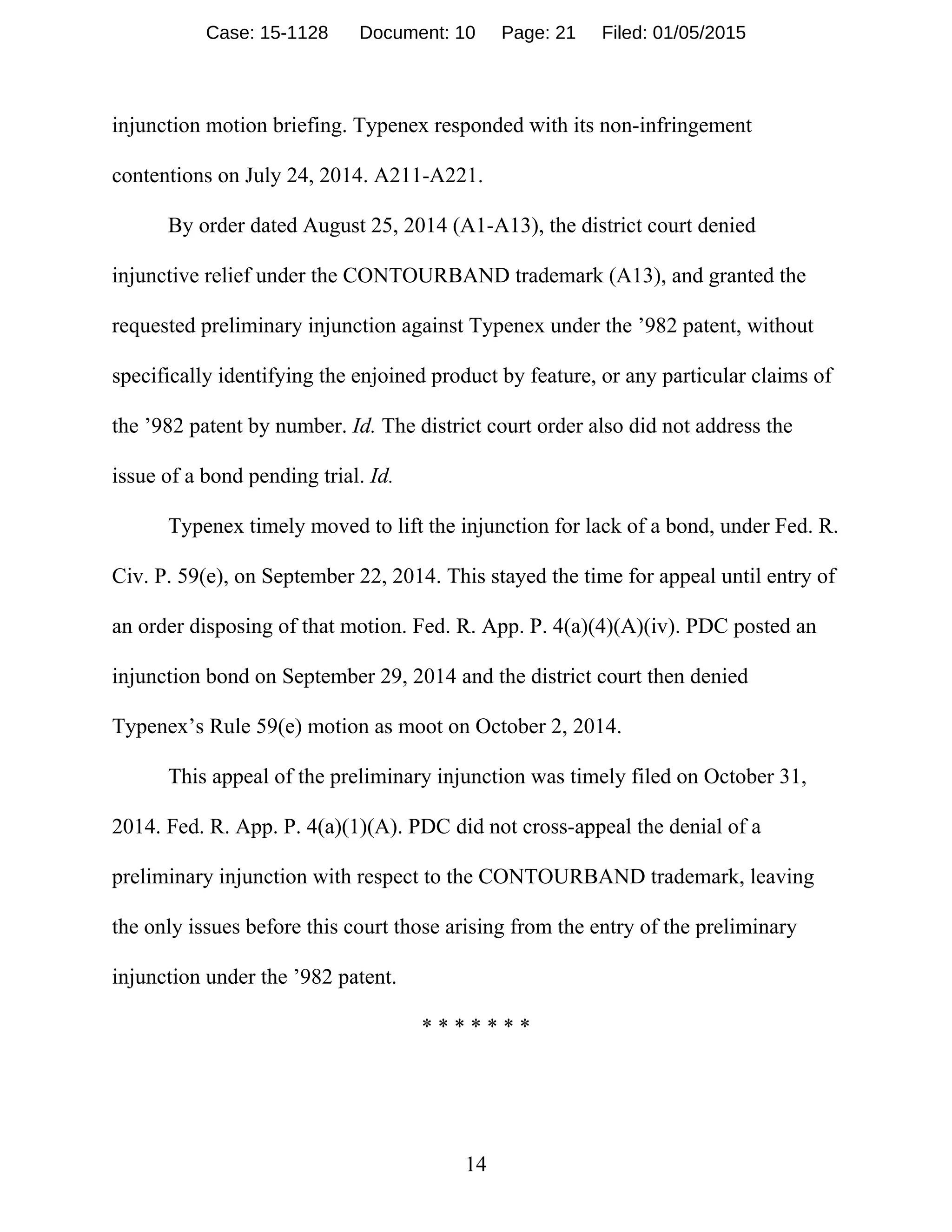 14
injunction motion briefing. Typenex responded with its non-infringement
contentions on July 24, 2014. A211-A221.
By order dated August 25, 2014 (A1-A13), the district court denied
injunctive relief under the CONTOURBAND trademark (A13), and granted the
requested preliminary injunction against Typenex under the ’982 patent, without
specifically identifying the enjoined product by feature, or any particular claims of
the ’982 patent by number. Id. The district court order also did not address the
issue of a bond pending trial. Id.
Typenex timely moved to lift the injunction for lack of a bond, under Fed. R.
Civ. P. 59(e), on September 22, 2014. This stayed the time for appeal until entry of
an order disposing of that motion. Fed. R. App. P. 4(a)(4)(A)(iv). PDC posted an
injunction bond on September 29, 2014 and the district court then denied
Typenex’s Rule 59(e) motion as moot on October 2, 2014.
This appeal of the preliminary injunction was timely filed on October 31,
2014. Fed. R. App. P. 4(a)(1)(A). PDC did not cross-appeal the denial of a
preliminary injunction with respect to the CONTOURBAND trademark, leaving
the only issues before this court those arising from the entry of the preliminary
injunction under the ’982 patent.
* * * * * * *
Case: 15-1128 Document: 10 Page: 21 Filed: 01/05/2015
 