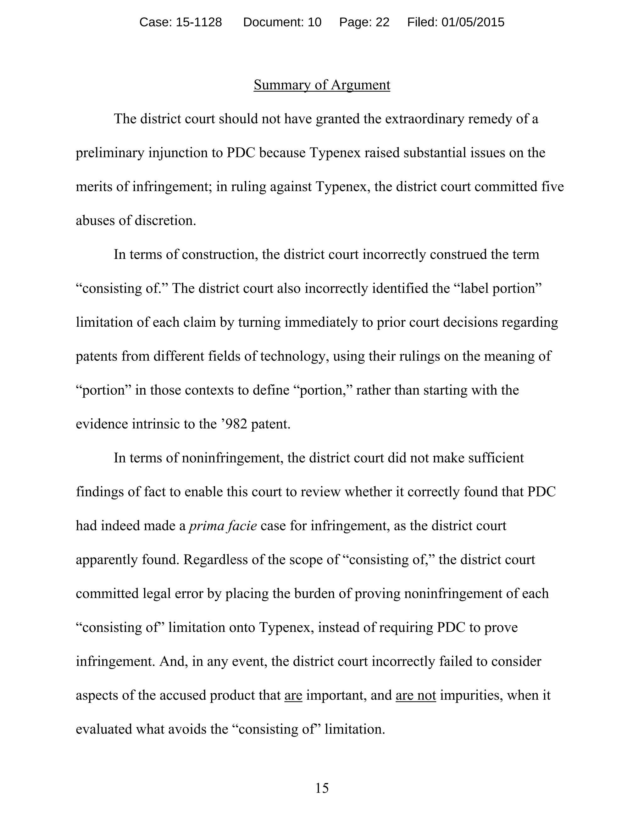 15
Summary of Argument
The district court should not have granted the extraordinary remedy of a
preliminary injunction to PDC because Typenex raised substantial issues on the
merits of infringement; in ruling against Typenex, the district court committed five
abuses of discretion.
In terms of construction, the district court incorrectly construed the term
“consisting of.” The district court also incorrectly identified the “label portion”
limitation of each claim by turning immediately to prior court decisions regarding
patents from different fields of technology, using their rulings on the meaning of
“portion” in those contexts to define “portion,” rather than starting with the
evidence intrinsic to the ’982 patent.
In terms of noninfringement, the district court did not make sufficient
findings of fact to enable this court to review whether it correctly found that PDC
had indeed made a prima facie case for infringement, as the district court
apparently found. Regardless of the scope of “consisting of,” the district court
committed legal error by placing the burden of proving noninfringement of each
“consisting of” limitation onto Typenex, instead of requiring PDC to prove
infringement. And, in any event, the district court incorrectly failed to consider
aspects of the accused product that are important, and are not impurities, when it
evaluated what avoids the “consisting of” limitation.
Case: 15-1128 Document: 10 Page: 22 Filed: 01/05/2015
 
