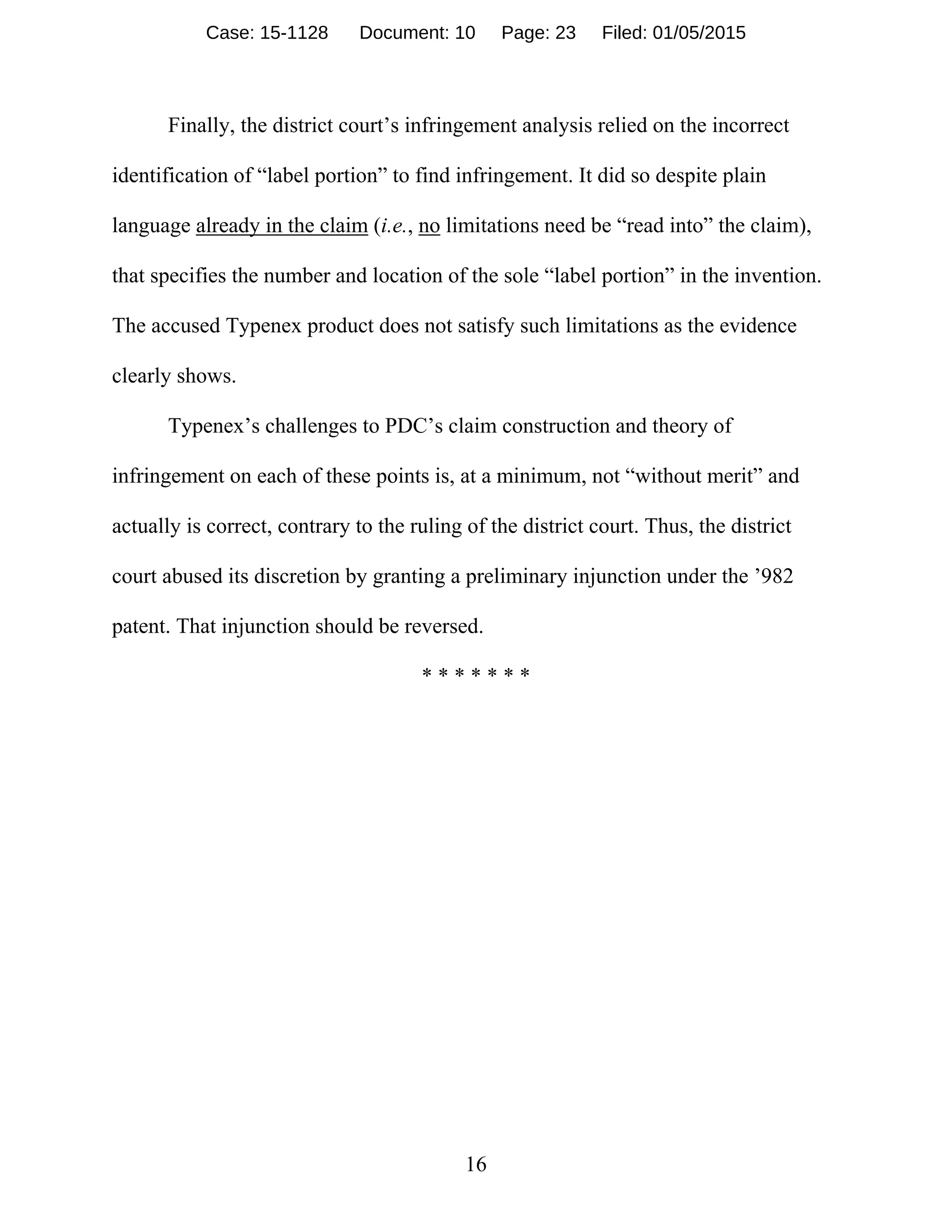 16
Finally, the district court’s infringement analysis relied on the incorrect
identification of “label portion” to find infringement. It did so despite plain
language already in the claim (i.e., no limitations need be “read into” the claim),
that specifies the number and location of the sole “label portion” in the invention.
The accused Typenex product does not satisfy such limitations as the evidence
clearly shows.
Typenex’s challenges to PDC’s claim construction and theory of
infringement on each of these points is, at a minimum, not “without merit” and
actually is correct, contrary to the ruling of the district court. Thus, the district
court abused its discretion by granting a preliminary injunction under the ’982
patent. That injunction should be reversed.
* * * * * * *
Case: 15-1128 Document: 10 Page: 23 Filed: 01/05/2015
 