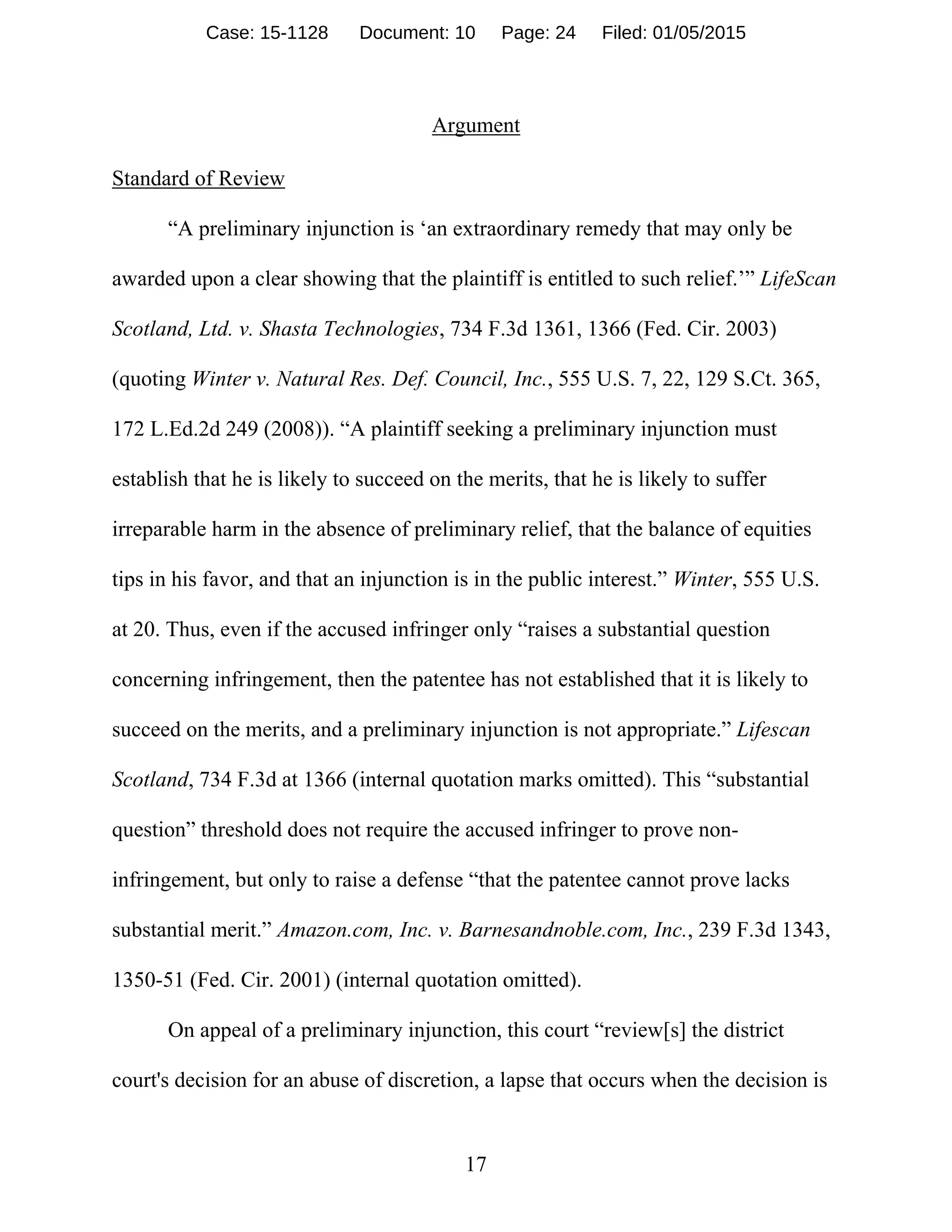 17
Argument
Standard of Review
“A preliminary injunction is ‘an extraordinary remedy that may only be
awarded upon a clear showing that the plaintiff is entitled to such relief.’” LifeScan
Scotland, Ltd. v. Shasta Technologies, 734 F.3d 1361, 1366 (Fed. Cir. 2003)
(quoting Winter v. Natural Res. Def. Council, Inc., 555 U.S. 7, 22, 129 S.Ct. 365,
172 L.Ed.2d 249 (2008)). “A plaintiff seeking a preliminary injunction must
establish that he is likely to succeed on the merits, that he is likely to suffer
irreparable harm in the absence of preliminary relief, that the balance of equities
tips in his favor, and that an injunction is in the public interest.” Winter, 555 U.S.
at 20. Thus, even if the accused infringer only “raises a substantial question
concerning infringement, then the patentee has not established that it is likely to
succeed on the merits, and a preliminary injunction is not appropriate.” Lifescan
Scotland, 734 F.3d at 1366 (internal quotation marks omitted). This “substantial
question” threshold does not require the accused infringer to prove non-
infringement, but only to raise a defense “that the patentee cannot prove lacks
substantial merit.” Amazon.com, Inc. v. Barnesandnoble.com, Inc., 239 F.3d 1343,
1350-51 (Fed. Cir. 2001) (internal quotation omitted).
On appeal of a preliminary injunction, this court “review[s] the district
court's decision for an abuse of discretion, a lapse that occurs when the decision is
Case: 15-1128 Document: 10 Page: 24 Filed: 01/05/2015
 