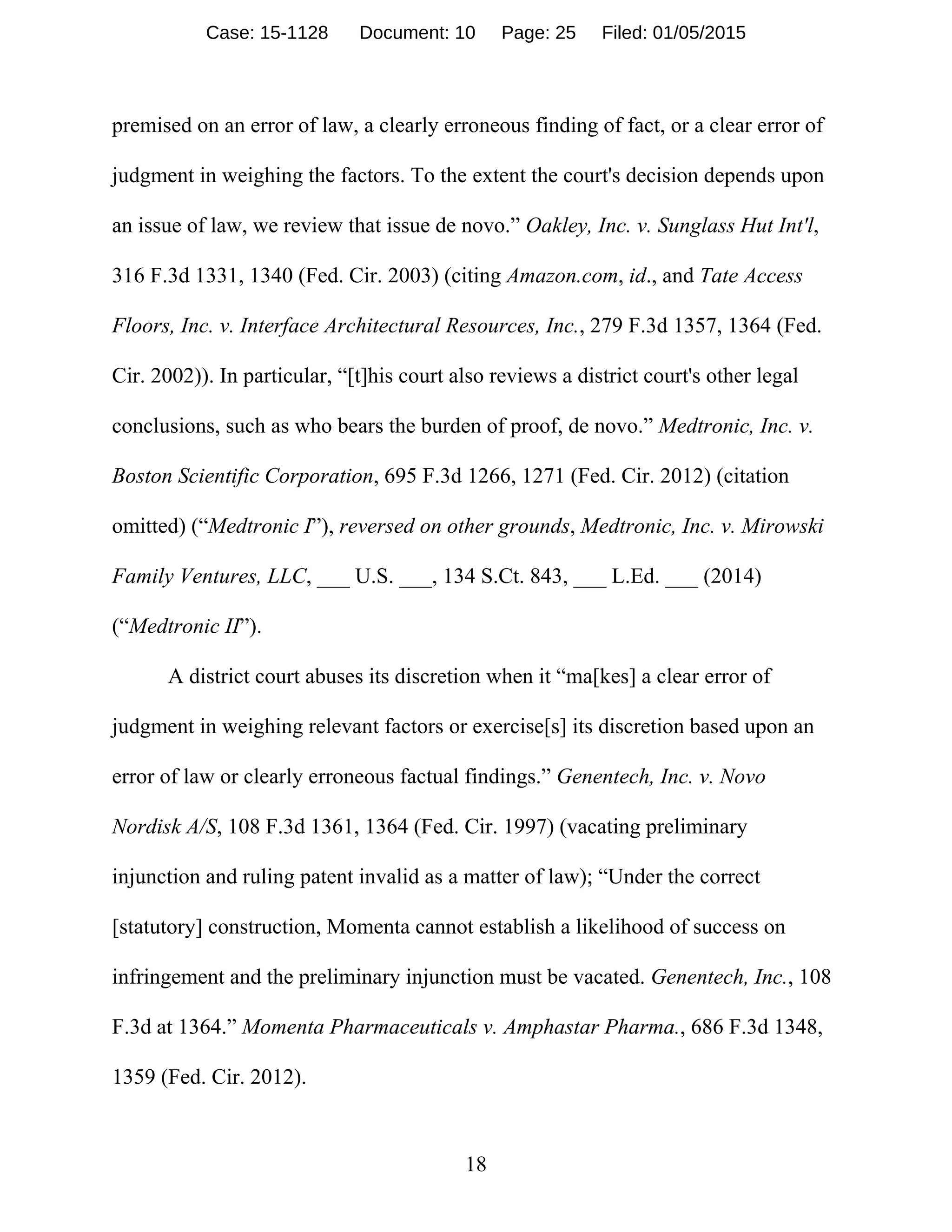 18
premised on an error of law, a clearly erroneous finding of fact, or a clear error of
judgment in weighing the factors. To the extent the court's decision depends upon
an issue of law, we review that issue de novo.” Oakley, Inc. v. Sunglass Hut Int'l,
316 F.3d 1331, 1340 (Fed. Cir. 2003) (citing Amazon.com, id., and Tate Access
Floors, Inc. v. Interface Architectural Resources, Inc., 279 F.3d 1357, 1364 (Fed.
Cir. 2002)). In particular, “[t]his court also reviews a district court's other legal
conclusions, such as who bears the burden of proof, de novo.” Medtronic, Inc. v.
Boston Scientific Corporation, 695 F.3d 1266, 1271 (Fed. Cir. 2012) (citation
omitted) (“Medtronic I”), reversed on other grounds, Medtronic, Inc. v. Mirowski
Family Ventures, LLC, ___ U.S. ___, 134 S.Ct. 843, ___ L.Ed. ___ (2014)
(“Medtronic II”).
A district court abuses its discretion when it “ma[kes] a clear error of
judgment in weighing relevant factors or exercise[s] its discretion based upon an
error of law or clearly erroneous factual findings.” Genentech, Inc. v. Novo
Nordisk A/S, 108 F.3d 1361, 1364 (Fed. Cir. 1997) (vacating preliminary
injunction and ruling patent invalid as a matter of law); “Under the correct
[statutory] construction, Momenta cannot establish a likelihood of success on
infringement and the preliminary injunction must be vacated. Genentech, Inc., 108
F.3d at 1364.” Momenta Pharmaceuticals v. Amphastar Pharma., 686 F.3d 1348,
1359 (Fed. Cir. 2012).
Case: 15-1128 Document: 10 Page: 25 Filed: 01/05/2015
 
