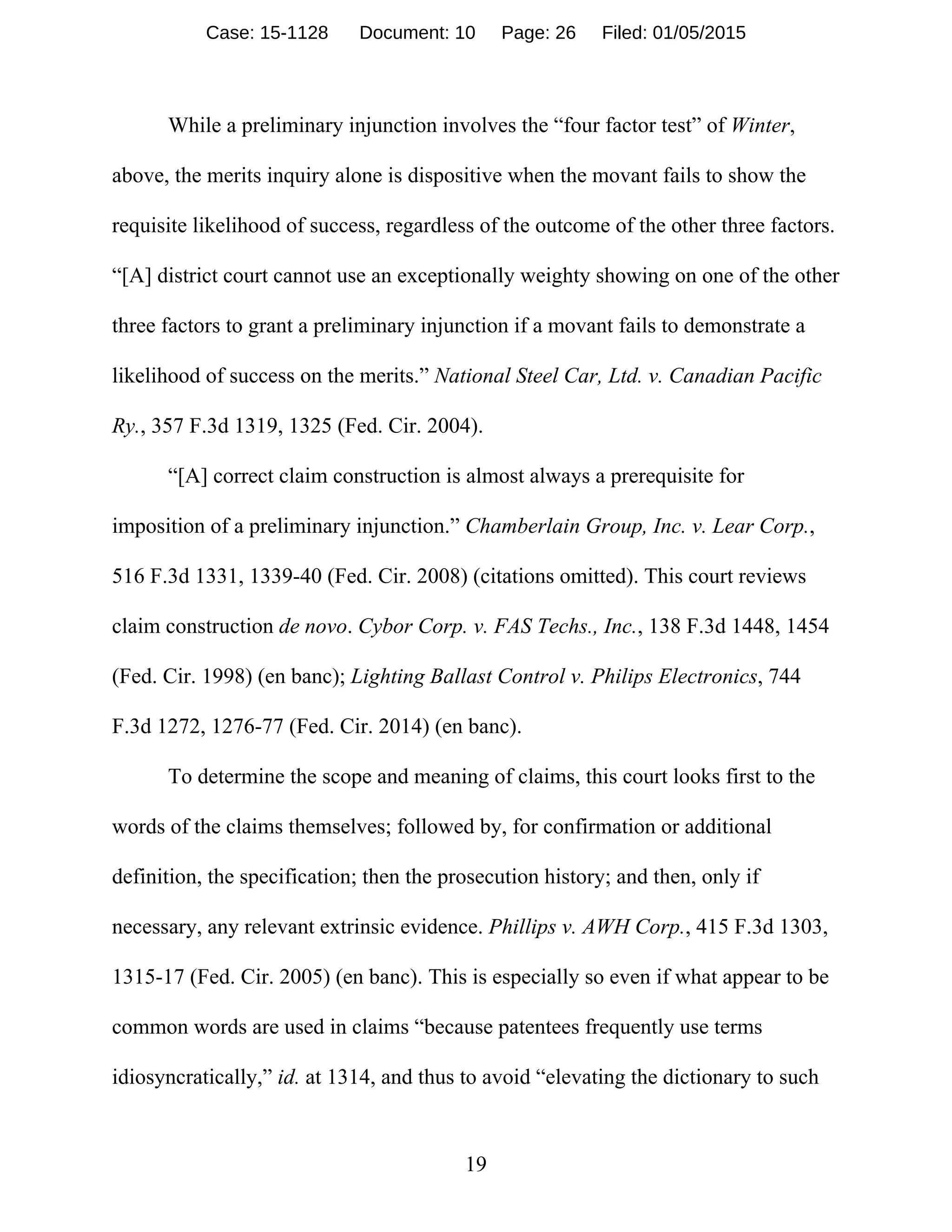 19
While a preliminary injunction involves the “four factor test” of Winter,
above, the merits inquiry alone is dispositive when the movant fails to show the
requisite likelihood of success, regardless of the outcome of the other three factors.
“[A] district court cannot use an exceptionally weighty showing on one of the other
three factors to grant a preliminary injunction if a movant fails to demonstrate a
likelihood of success on the merits.” National Steel Car, Ltd. v. Canadian Pacific
Ry., 357 F.3d 1319, 1325 (Fed. Cir. 2004).
“[A] correct claim construction is almost always a prerequisite for
imposition of a preliminary injunction.” Chamberlain Group, Inc. v. Lear Corp.,
516 F.3d 1331, 1339-40 (Fed. Cir. 2008) (citations omitted). This court reviews
claim construction de novo. Cybor Corp. v. FAS Techs., Inc., 138 F.3d 1448, 1454
(Fed. Cir. 1998) (en banc); Lighting Ballast Control v. Philips Electronics, 744
F.3d 1272, 1276-77 (Fed. Cir. 2014) (en banc).
To determine the scope and meaning of claims, this court looks first to the
words of the claims themselves; followed by, for confirmation or additional
definition, the specification; then the prosecution history; and then, only if
necessary, any relevant extrinsic evidence. Phillips v. AWH Corp., 415 F.3d 1303,
1315-17 (Fed. Cir. 2005) (en banc). This is especially so even if what appear to be
common words are used in claims “because patentees frequently use terms
idiosyncratically,” id. at 1314, and thus to avoid “elevating the dictionary to such
Case: 15-1128 Document: 10 Page: 26 Filed: 01/05/2015
 
