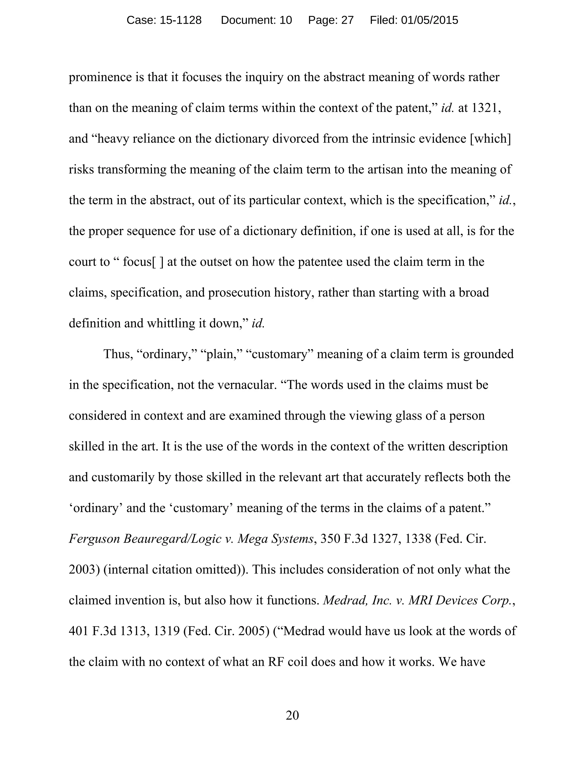 20
prominence is that it focuses the inquiry on the abstract meaning of words rather
than on the meaning of claim terms within the context of the patent,” id. at 1321,
and “heavy reliance on the dictionary divorced from the intrinsic evidence [which]
risks transforming the meaning of the claim term to the artisan into the meaning of
the term in the abstract, out of its particular context, which is the specification,” id.,
the proper sequence for use of a dictionary definition, if one is used at all, is for the
court to “ focus[ ] at the outset on how the patentee used the claim term in the
claims, specification, and prosecution history, rather than starting with a broad
definition and whittling it down,” id.
Thus, “ordinary,” “plain,” “customary” meaning of a claim term is grounded
in the specification, not the vernacular. “The words used in the claims must be
considered in context and are examined through the viewing glass of a person
skilled in the art. It is the use of the words in the context of the written description
and customarily by those skilled in the relevant art that accurately reflects both the
‘ordinary’ and the ‘customary’ meaning of the terms in the claims of a patent.”
Ferguson Beauregard/Logic v. Mega Systems, 350 F.3d 1327, 1338 (Fed. Cir.
2003) (internal citation omitted)). This includes consideration of not only what the
claimed invention is, but also how it functions. Medrad, Inc. v. MRI Devices Corp.,
401 F.3d 1313, 1319 (Fed. Cir. 2005) (“Medrad would have us look at the words of
the claim with no context of what an RF coil does and how it works. We have
Case: 15-1128 Document: 10 Page: 27 Filed: 01/05/2015
 