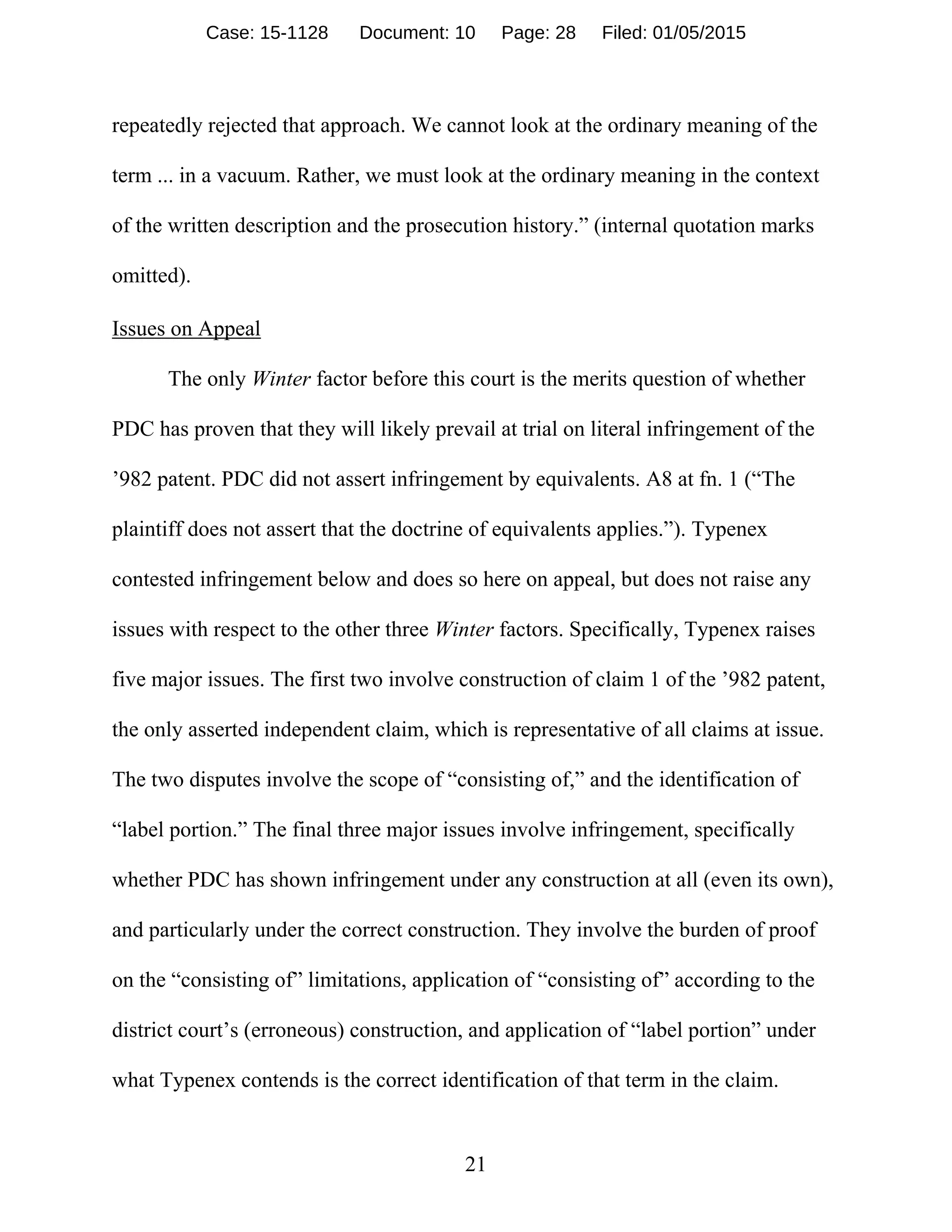 21
repeatedly rejected that approach. We cannot look at the ordinary meaning of the
term ... in a vacuum. Rather, we must look at the ordinary meaning in the context
of the written description and the prosecution history.” (internal quotation marks
omitted).
Issues on Appeal
The only Winter factor before this court is the merits question of whether
PDC has proven that they will likely prevail at trial on literal infringement of the
’982 patent. PDC did not assert infringement by equivalents. A8 at fn. 1 (“The
plaintiff does not assert that the doctrine of equivalents applies.”). Typenex
contested infringement below and does so here on appeal, but does not raise any
issues with respect to the other three Winter factors. Specifically, Typenex raises
five major issues. The first two involve construction of claim 1 of the ’982 patent,
the only asserted independent claim, which is representative of all claims at issue.
The two disputes involve the scope of “consisting of,” and the identification of
“label portion.” The final three major issues involve infringement, specifically
whether PDC has shown infringement under any construction at all (even its own),
and particularly under the correct construction. They involve the burden of proof
on the “consisting of” limitations, application of “consisting of” according to the
district court’s (erroneous) construction, and application of “label portion” under
what Typenex contends is the correct identification of that term in the claim.
Case: 15-1128 Document: 10 Page: 28 Filed: 01/05/2015
 
