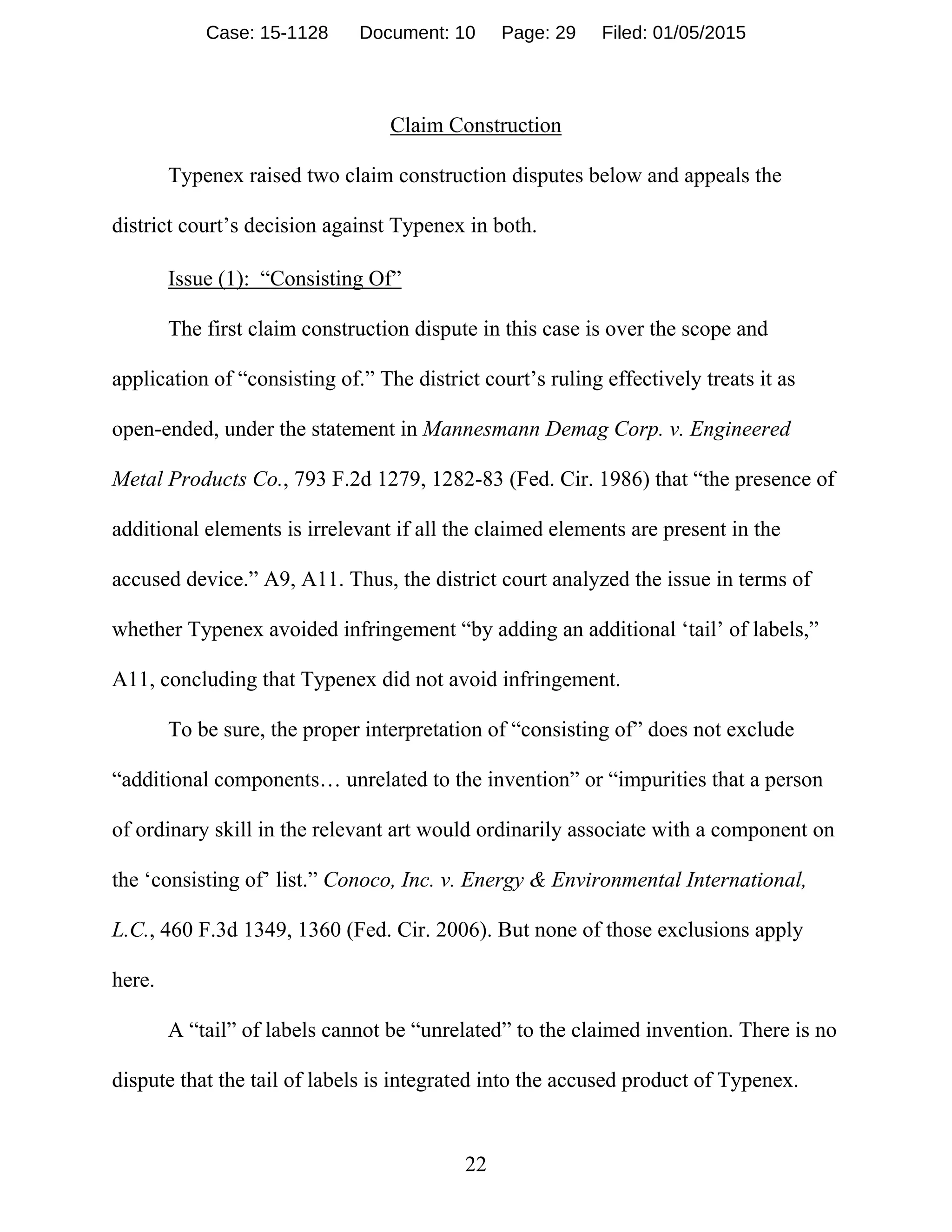 22
Claim Construction
Typenex raised two claim construction disputes below and appeals the
district court’s decision against Typenex in both.
Issue (1): “Consisting Of”
The first claim construction dispute in this case is over the scope and
application of “consisting of.” The district court’s ruling effectively treats it as
open-ended, under the statement in Mannesmann Demag Corp. v. Engineered
Metal Products Co., 793 F.2d 1279, 1282-83 (Fed. Cir. 1986) that “the presence of
additional elements is irrelevant if all the claimed elements are present in the
accused device.” A9, A11. Thus, the district court analyzed the issue in terms of
whether Typenex avoided infringement “by adding an additional ‘tail’ of labels,”
A11, concluding that Typenex did not avoid infringement.
To be sure, the proper interpretation of “consisting of” does not exclude
“additional components… unrelated to the invention” or “impurities that a person
of ordinary skill in the relevant art would ordinarily associate with a component on
the ‘consisting of’ list.” Conoco, Inc. v. Energy & Environmental International,
L.C., 460 F.3d 1349, 1360 (Fed. Cir. 2006). But none of those exclusions apply
here.
A “tail” of labels cannot be “unrelated” to the claimed invention. There is no
dispute that the tail of labels is integrated into the accused product of Typenex.
Case: 15-1128 Document: 10 Page: 29 Filed: 01/05/2015
 