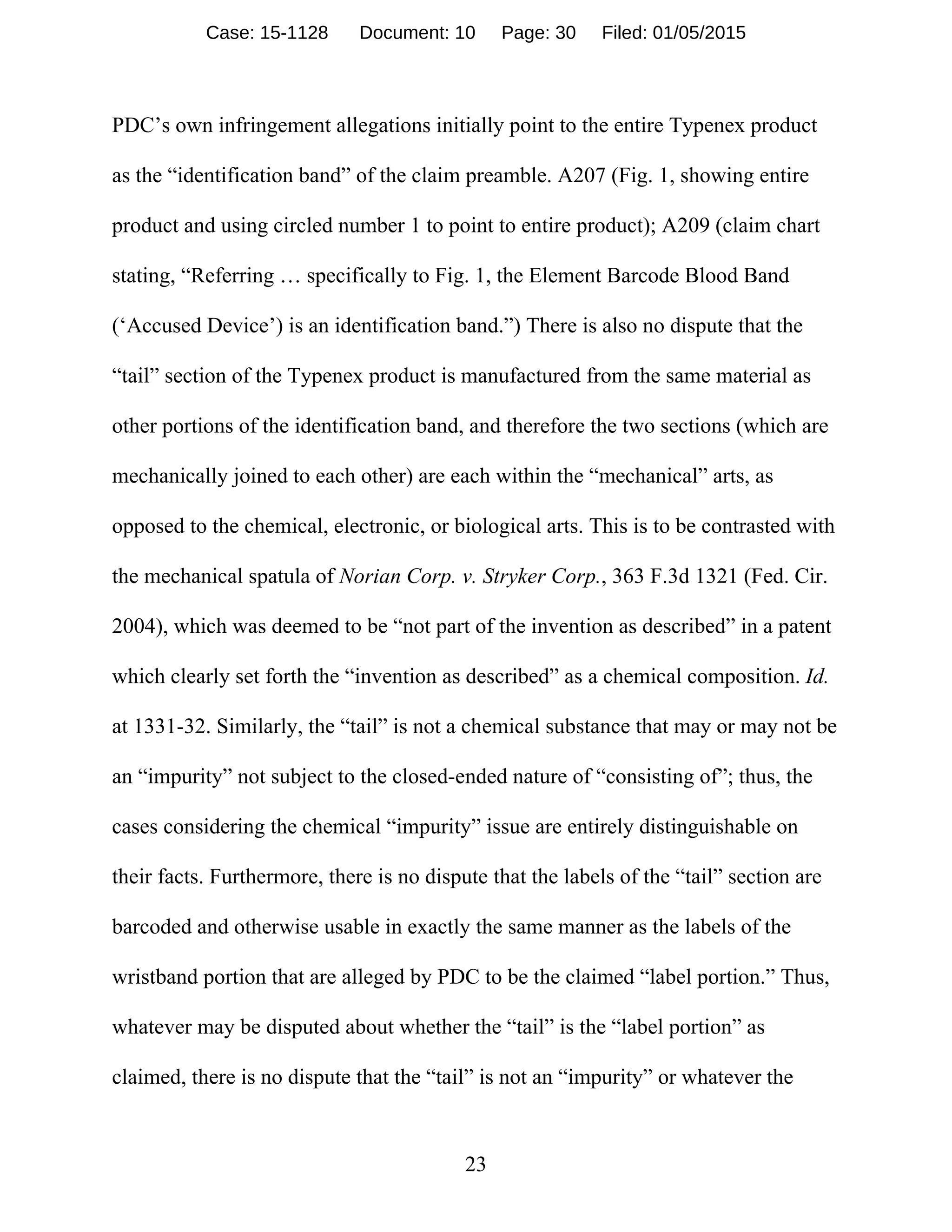 23
PDC’s own infringement allegations initially point to the entire Typenex product
as the “identification band” of the claim preamble. A207 (Fig. 1, showing entire
product and using circled number 1 to point to entire product); A209 (claim chart
stating, “Referring … specifically to Fig. 1, the Element Barcode Blood Band
(‘Accused Device’) is an identification band.”) There is also no dispute that the
“tail” section of the Typenex product is manufactured from the same material as
other portions of the identification band, and therefore the two sections (which are
mechanically joined to each other) are each within the “mechanical” arts, as
opposed to the chemical, electronic, or biological arts. This is to be contrasted with
the mechanical spatula of Norian Corp. v. Stryker Corp., 363 F.3d 1321 (Fed. Cir.
2004), which was deemed to be “not part of the invention as described” in a patent
which clearly set forth the “invention as described” as a chemical composition. Id.
at 1331-32. Similarly, the “tail” is not a chemical substance that may or may not be
an “impurity” not subject to the closed-ended nature of “consisting of”; thus, the
cases considering the chemical “impurity” issue are entirely distinguishable on
their facts. Furthermore, there is no dispute that the labels of the “tail” section are
barcoded and otherwise usable in exactly the same manner as the labels of the
wristband portion that are alleged by PDC to be the claimed “label portion.” Thus,
whatever may be disputed about whether the “tail” is the “label portion” as
claimed, there is no dispute that the “tail” is not an “impurity” or whatever the
Case: 15-1128 Document: 10 Page: 30 Filed: 01/05/2015
 