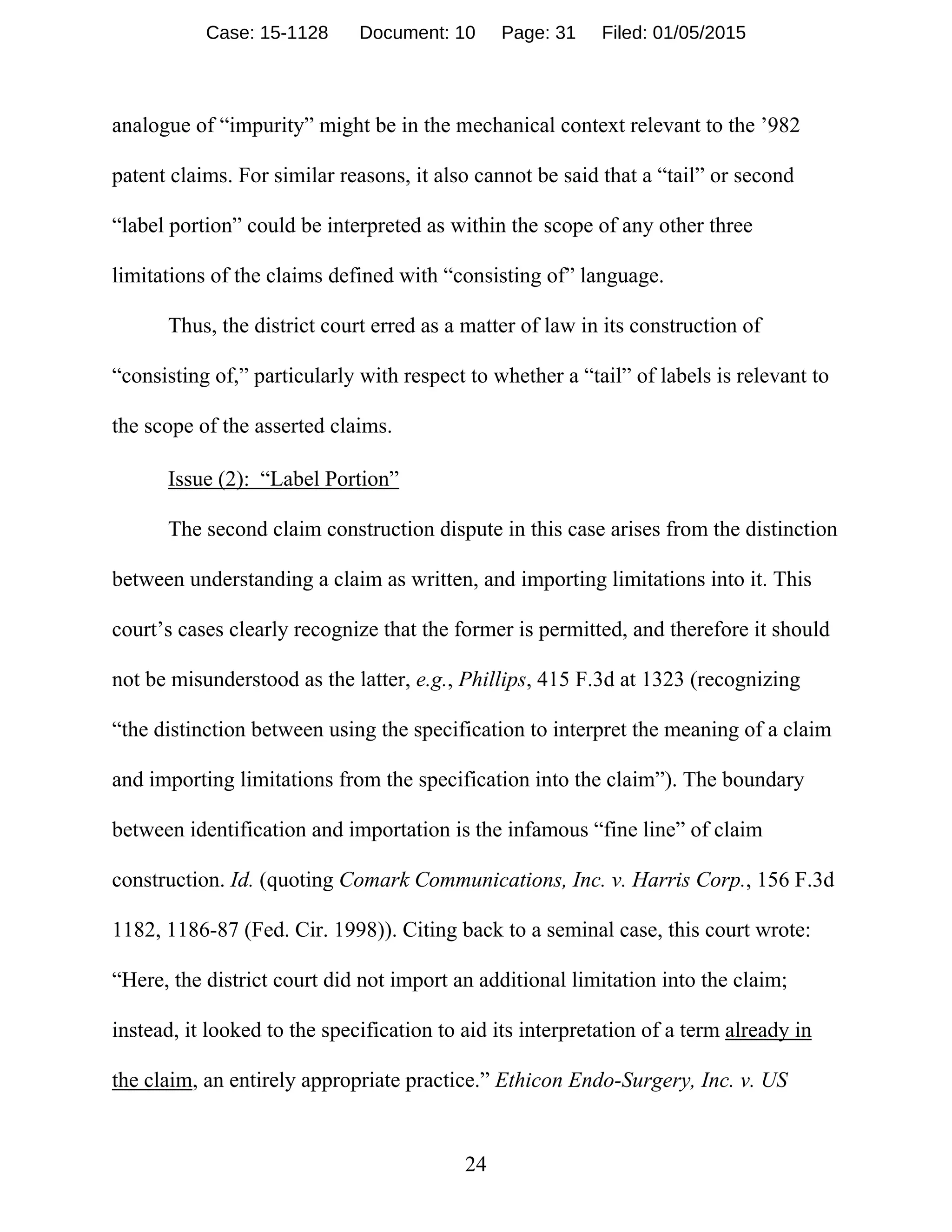 24
analogue of “impurity” might be in the mechanical context relevant to the ’982
patent claims. For similar reasons, it also cannot be said that a “tail” or second
“label portion” could be interpreted as within the scope of any other three
limitations of the claims defined with “consisting of” language.
Thus, the district court erred as a matter of law in its construction of
“consisting of,” particularly with respect to whether a “tail” of labels is relevant to
the scope of the asserted claims.
Issue (2): “Label Portion”
The second claim construction dispute in this case arises from the distinction
between understanding a claim as written, and importing limitations into it. This
court’s cases clearly recognize that the former is permitted, and therefore it should
not be misunderstood as the latter, e.g., Phillips, 415 F.3d at 1323 (recognizing
“the distinction between using the specification to interpret the meaning of a claim
and importing limitations from the specification into the claim”). The boundary
between identification and importation is the infamous “fine line” of claim
construction. Id. (quoting Comark Communications, Inc. v. Harris Corp., 156 F.3d
1182, 1186-87 (Fed. Cir. 1998)). Citing back to a seminal case, this court wrote:
“Here, the district court did not import an additional limitation into the claim;
instead, it looked to the specification to aid its interpretation of a term already in
the claim, an entirely appropriate practice.” Ethicon Endo-Surgery, Inc. v. US
Case: 15-1128 Document: 10 Page: 31 Filed: 01/05/2015
 