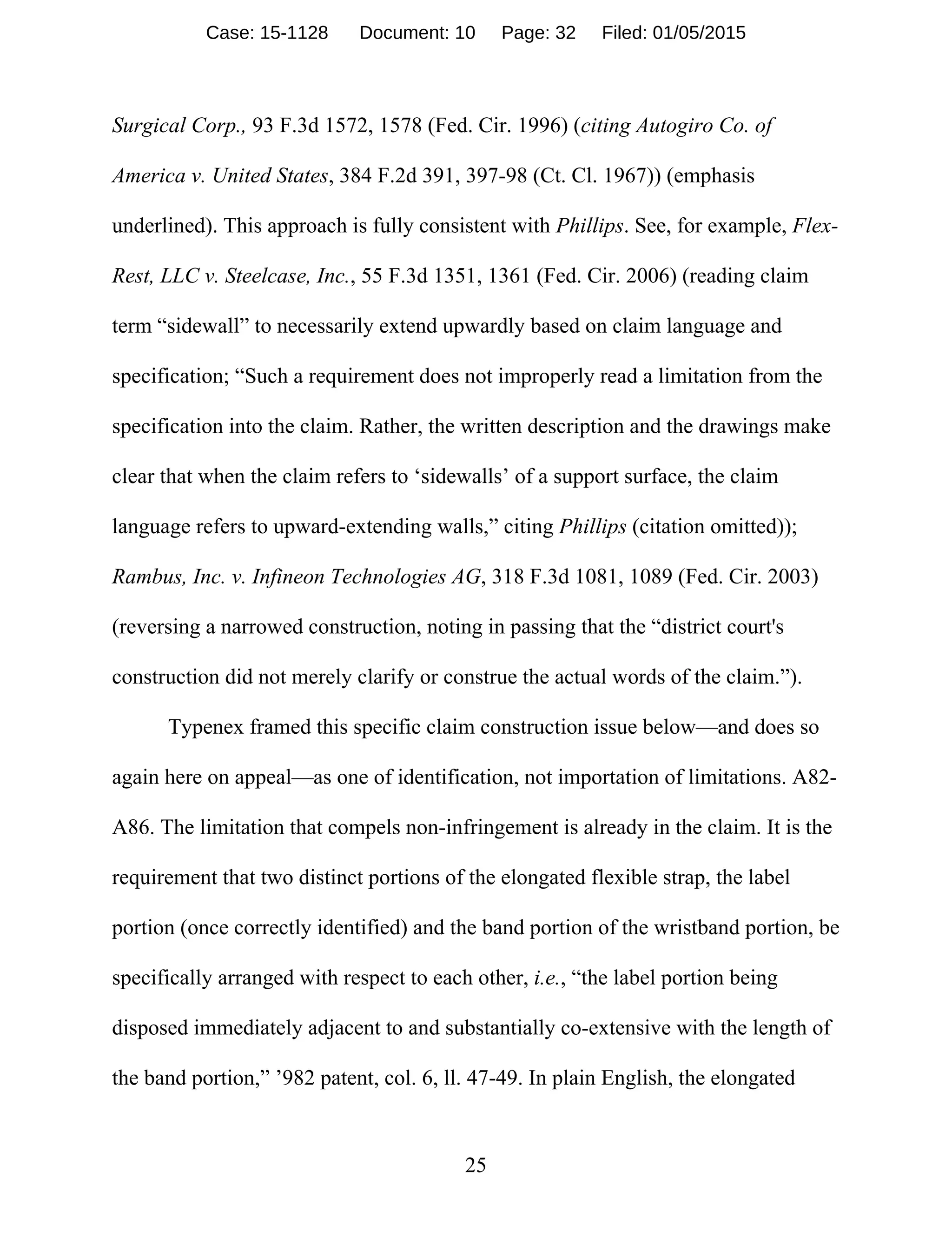 25
Surgical Corp., 93 F.3d 1572, 1578 (Fed. Cir. 1996) (citing Autogiro Co. of
America v. United States, 384 F.2d 391, 397-98 (Ct. Cl. 1967)) (emphasis
underlined). This approach is fully consistent with Phillips. See, for example, Flex-
Rest, LLC v. Steelcase, Inc., 55 F.3d 1351, 1361 (Fed. Cir. 2006) (reading claim
term “sidewall” to necessarily extend upwardly based on claim language and
specification; “Such a requirement does not improperly read a limitation from the
specification into the claim. Rather, the written description and the drawings make
clear that when the claim refers to ‘sidewalls’ of a support surface, the claim
language refers to upward-extending walls,” citing Phillips (citation omitted));
Rambus, Inc. v. Infineon Technologies AG, 318 F.3d 1081, 1089 (Fed. Cir. 2003)
(reversing a narrowed construction, noting in passing that the “district court's
construction did not merely clarify or construe the actual words of the claim.”).
Typenex framed this specific claim construction issue below—and does so
again here on appeal—as one of identification, not importation of limitations. A82-
A86. The limitation that compels non-infringement is already in the claim. It is the
requirement that two distinct portions of the elongated flexible strap, the label
portion (once correctly identified) and the band portion of the wristband portion, be
specifically arranged with respect to each other, i.e., “the label portion being
disposed immediately adjacent to and substantially co-extensive with the length of
the band portion,” ’982 patent, col. 6, ll. 47-49. In plain English, the elongated
Case: 15-1128 Document: 10 Page: 32 Filed: 01/05/2015
 