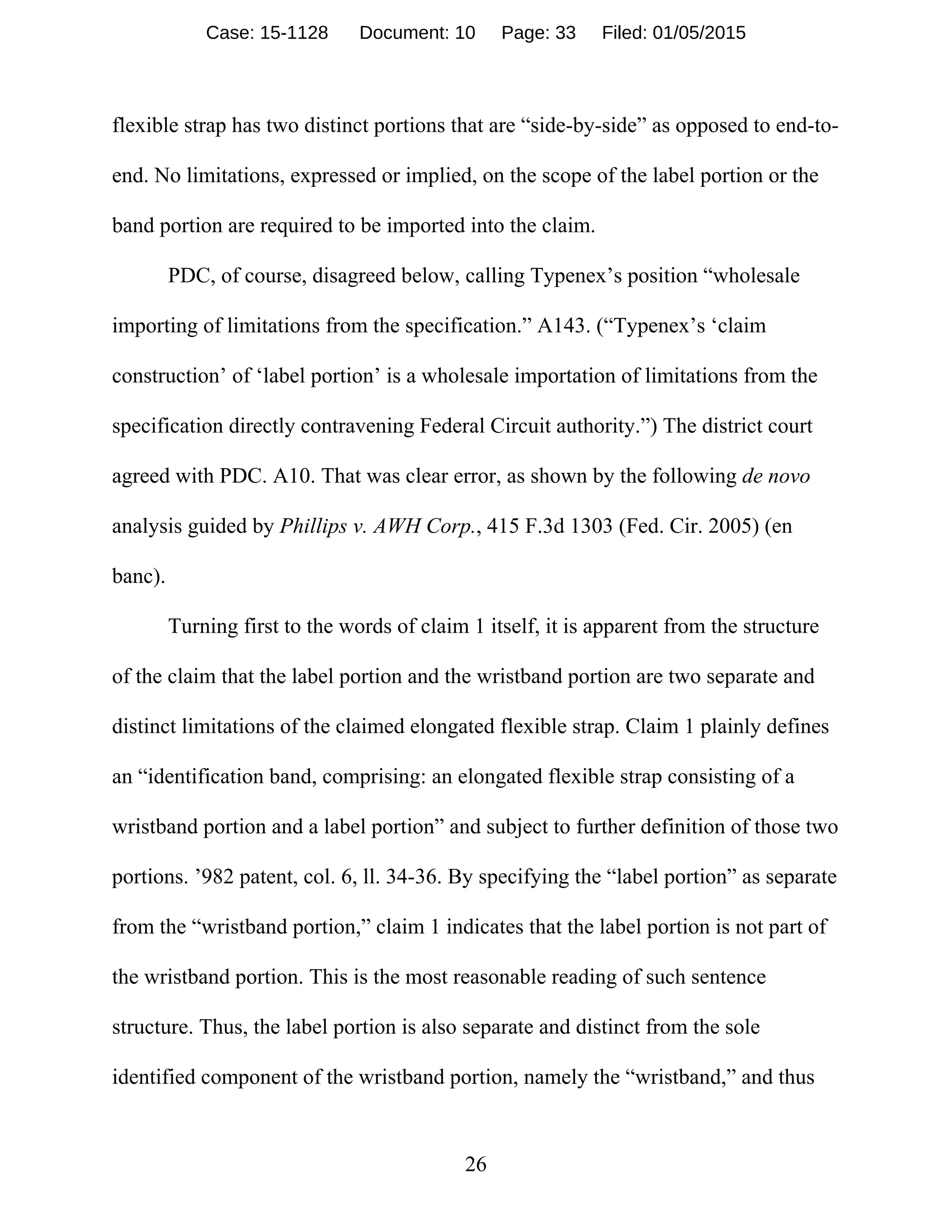 26
flexible strap has two distinct portions that are “side-by-side” as opposed to end-to-
end. No limitations, expressed or implied, on the scope of the label portion or the
band portion are required to be imported into the claim.
PDC, of course, disagreed below, calling Typenex’s position “wholesale
importing of limitations from the specification.” A143. (“Typenex’s ‘claim
construction’ of ‘label portion’ is a wholesale importation of limitations from the
specification directly contravening Federal Circuit authority.”) The district court
agreed with PDC. A10. That was clear error, as shown by the following de novo
analysis guided by Phillips v. AWH Corp., 415 F.3d 1303 (Fed. Cir. 2005) (en
banc).
Turning first to the words of claim 1 itself, it is apparent from the structure
of the claim that the label portion and the wristband portion are two separate and
distinct limitations of the claimed elongated flexible strap. Claim 1 plainly defines
an “identification band, comprising: an elongated flexible strap consisting of a
wristband portion and a label portion” and subject to further definition of those two
portions. ’982 patent, col. 6, ll. 34-36. By specifying the “label portion” as separate
from the “wristband portion,” claim 1 indicates that the label portion is not part of
the wristband portion. This is the most reasonable reading of such sentence
structure. Thus, the label portion is also separate and distinct from the sole
identified component of the wristband portion, namely the “wristband,” and thus
Case: 15-1128 Document: 10 Page: 33 Filed: 01/05/2015
 