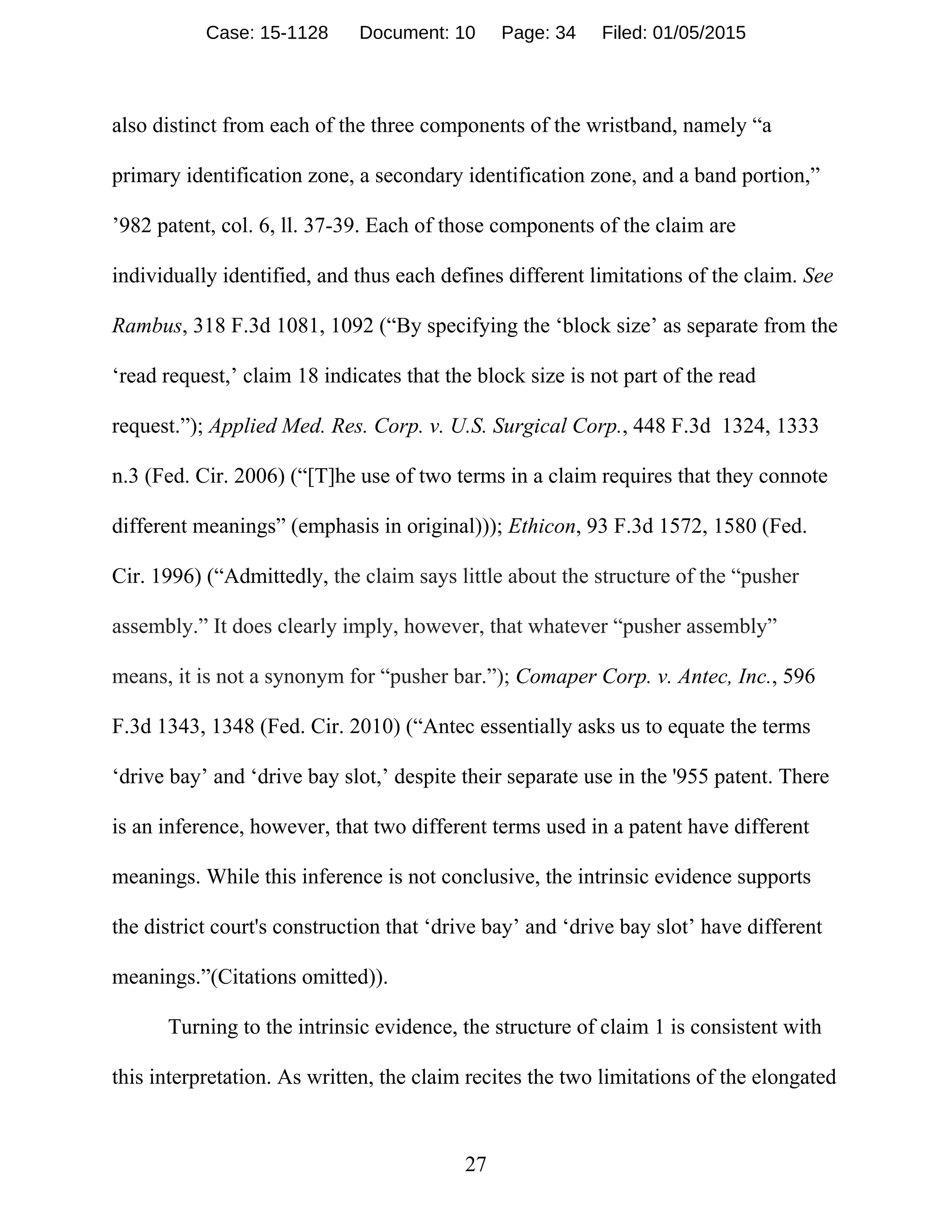 27
also distinct from each of the three components of the wristband, namely “a
primary identification zone, a secondary identification zone, and a band portion,”
’982 patent, col. 6, ll. 37-39. Each of those components of the claim are
individually identified, and thus each defines different limitations of the claim. See
Rambus, 318 F.3d 1081, 1092 (“By specifying the ‘block size’ as separate from the
‘read request,’ claim 18 indicates that the block size is not part of the read
request.”); Applied Med. Res. Corp. v. U.S. Surgical Corp., 448 F.3d 1324, 1333
n.3 (Fed. Cir. 2006) (“[T]he use of two terms in a claim requires that they connote
different meanings” (emphasis in original))); Ethicon, 93 F.3d 1572, 1580 (Fed.
Cir. 1996) (“Admittedly, the claim says little about the structure of the “pusher
assembly.” It does clearly imply, however, that whatever “pusher assembly”
means, it is not a synonym for “pusher bar.”); Comaper Corp. v. Antec, Inc., 596
F.3d 1343, 1348 (Fed. Cir. 2010) (“Antec essentially asks us to equate the terms
‘drive bay’ and ‘drive bay slot,’ despite their separate use in the '955 patent. There
is an inference, however, that two different terms used in a patent have different
meanings. While this inference is not conclusive, the intrinsic evidence supports
the district court's construction that ‘drive bay’ and ‘drive bay slot’ have different
meanings.”(Citations omitted)).
Turning to the intrinsic evidence, the structure of claim 1 is consistent with
this interpretation. As written, the claim recites the two limitations of the elongated
Case: 15-1128 Document: 10 Page: 34 Filed: 01/05/2015
 