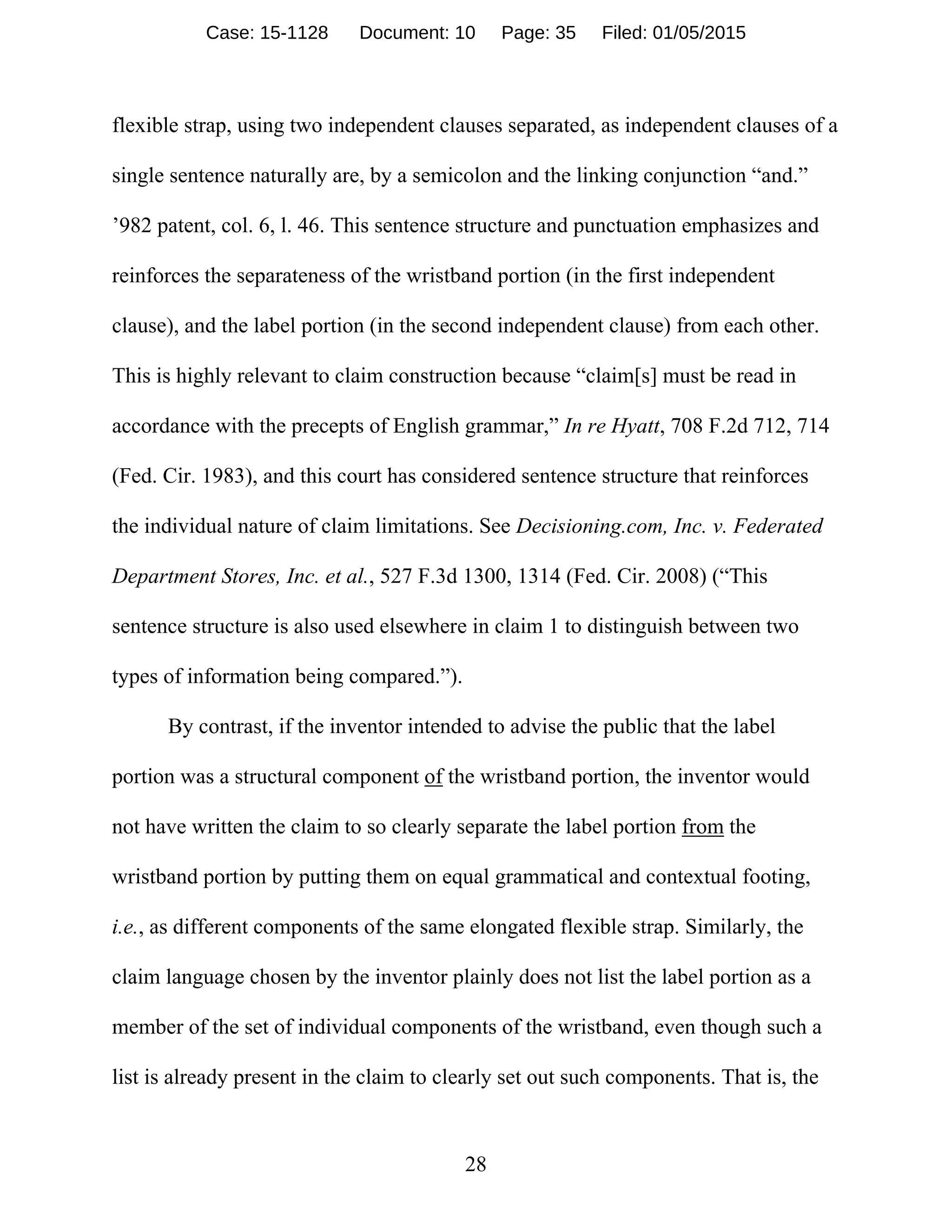 28
flexible strap, using two independent clauses separated, as independent clauses of a
single sentence naturally are, by a semicolon and the linking conjunction “and.”
’982 patent, col. 6, l. 46. This sentence structure and punctuation emphasizes and
reinforces the separateness of the wristband portion (in the first independent
clause), and the label portion (in the second independent clause) from each other.
This is highly relevant to claim construction because “claim[s] must be read in
accordance with the precepts of English grammar,” In re Hyatt, 708 F.2d 712, 714
(Fed. Cir. 1983), and this court has considered sentence structure that reinforces
the individual nature of claim limitations. See Decisioning.com, Inc. v. Federated
Department Stores, Inc. et al., 527 F.3d 1300, 1314 (Fed. Cir. 2008) (“This
sentence structure is also used elsewhere in claim 1 to distinguish between two
types of information being compared.”).
By contrast, if the inventor intended to advise the public that the label
portion was a structural component of the wristband portion, the inventor would
not have written the claim to so clearly separate the label portion from the
wristband portion by putting them on equal grammatical and contextual footing,
i.e., as different components of the same elongated flexible strap. Similarly, the
claim language chosen by the inventor plainly does not list the label portion as a
member of the set of individual components of the wristband, even though such a
list is already present in the claim to clearly set out such components. That is, the
Case: 15-1128 Document: 10 Page: 35 Filed: 01/05/2015
 