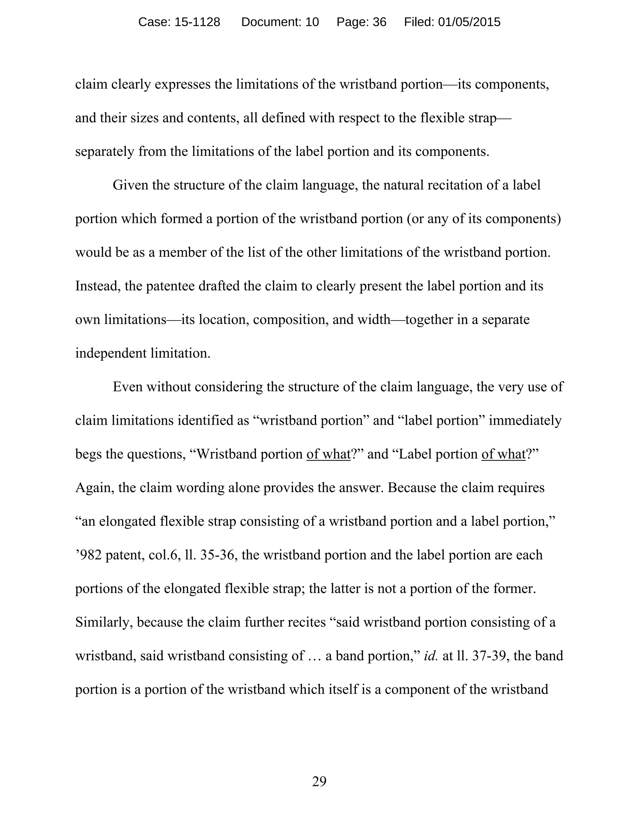 29
claim clearly expresses the limitations of the wristband portion—its components,
and their sizes and contents, all defined with respect to the flexible strap—
separately from the limitations of the label portion and its components.
Given the structure of the claim language, the natural recitation of a label
portion which formed a portion of the wristband portion (or any of its components)
would be as a member of the list of the other limitations of the wristband portion.
Instead, the patentee drafted the claim to clearly present the label portion and its
own limitations—its location, composition, and width—together in a separate
independent limitation.
Even without considering the structure of the claim language, the very use of
claim limitations identified as “wristband portion” and “label portion” immediately
begs the questions, “Wristband portion of what?” and “Label portion of what?”
Again, the claim wording alone provides the answer. Because the claim requires
“an elongated flexible strap consisting of a wristband portion and a label portion,”
’982 patent, col.6, ll. 35-36, the wristband portion and the label portion are each
portions of the elongated flexible strap; the latter is not a portion of the former.
Similarly, because the claim further recites “said wristband portion consisting of a
wristband, said wristband consisting of … a band portion,” id. at ll. 37-39, the band
portion is a portion of the wristband which itself is a component of the wristband
Case: 15-1128 Document: 10 Page: 36 Filed: 01/05/2015
 