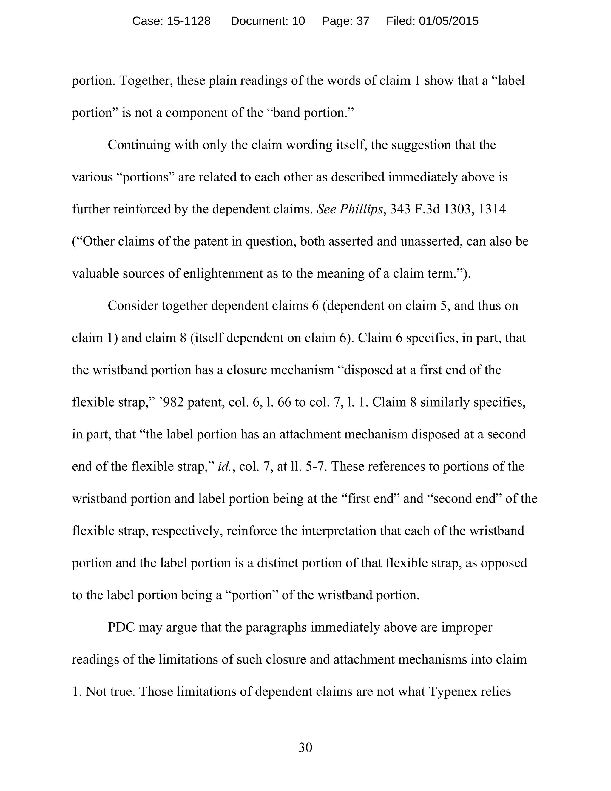30
portion. Together, these plain readings of the words of claim 1 show that a “label
portion” is not a component of the “band portion.”
Continuing with only the claim wording itself, the suggestion that the
various “portions” are related to each other as described immediately above is
further reinforced by the dependent claims. See Phillips, 343 F.3d 1303, 1314
(“Other claims of the patent in question, both asserted and unasserted, can also be
valuable sources of enlightenment as to the meaning of a claim term.”).
Consider together dependent claims 6 (dependent on claim 5, and thus on
claim 1) and claim 8 (itself dependent on claim 6). Claim 6 specifies, in part, that
the wristband portion has a closure mechanism “disposed at a first end of the
flexible strap,” ’982 patent, col. 6, l. 66 to col. 7, l. 1. Claim 8 similarly specifies,
in part, that “the label portion has an attachment mechanism disposed at a second
end of the flexible strap,” id., col. 7, at ll. 5-7. These references to portions of the
wristband portion and label portion being at the “first end” and “second end” of the
flexible strap, respectively, reinforce the interpretation that each of the wristband
portion and the label portion is a distinct portion of that flexible strap, as opposed
to the label portion being a “portion” of the wristband portion.
PDC may argue that the paragraphs immediately above are improper
readings of the limitations of such closure and attachment mechanisms into claim
1. Not true. Those limitations of dependent claims are not what Typenex relies
Case: 15-1128 Document: 10 Page: 37 Filed: 01/05/2015
 