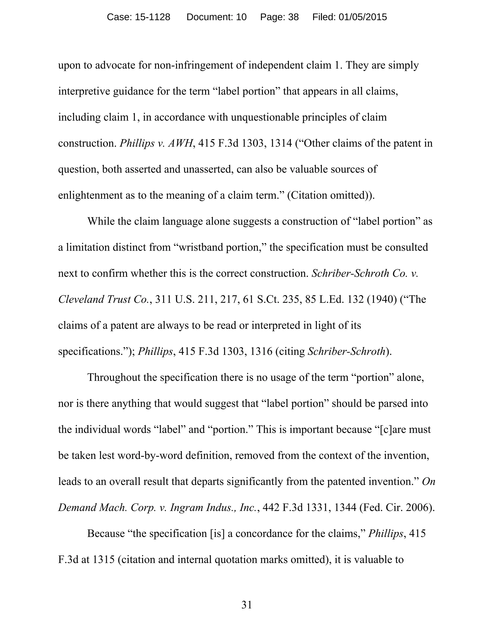 31
upon to advocate for non-infringement of independent claim 1. They are simply
interpretive guidance for the term “label portion” that appears in all claims,
including claim 1, in accordance with unquestionable principles of claim
construction. Phillips v. AWH, 415 F.3d 1303, 1314 (“Other claims of the patent in
question, both asserted and unasserted, can also be valuable sources of
enlightenment as to the meaning of a claim term.” (Citation omitted)).
While the claim language alone suggests a construction of “label portion” as
a limitation distinct from “wristband portion,” the specification must be consulted
next to confirm whether this is the correct construction. Schriber-Schroth Co. v.
Cleveland Trust Co., 311 U.S. 211, 217, 61 S.Ct. 235, 85 L.Ed. 132 (1940) (“The
claims of a patent are always to be read or interpreted in light of its
specifications.”); Phillips, 415 F.3d 1303, 1316 (citing Schriber-Schroth).
Throughout the specification there is no usage of the term “portion” alone,
nor is there anything that would suggest that “label portion” should be parsed into
the individual words “label” and “portion.” This is important because “[c]are must
be taken lest word-by-word definition, removed from the context of the invention,
leads to an overall result that departs significantly from the patented invention.” On
Demand Mach. Corp. v. Ingram Indus., Inc., 442 F.3d 1331, 1344 (Fed. Cir. 2006).
Because “the specification [is] a concordance for the claims,” Phillips, 415
F.3d at 1315 (citation and internal quotation marks omitted), it is valuable to
Case: 15-1128 Document: 10 Page: 38 Filed: 01/05/2015
 