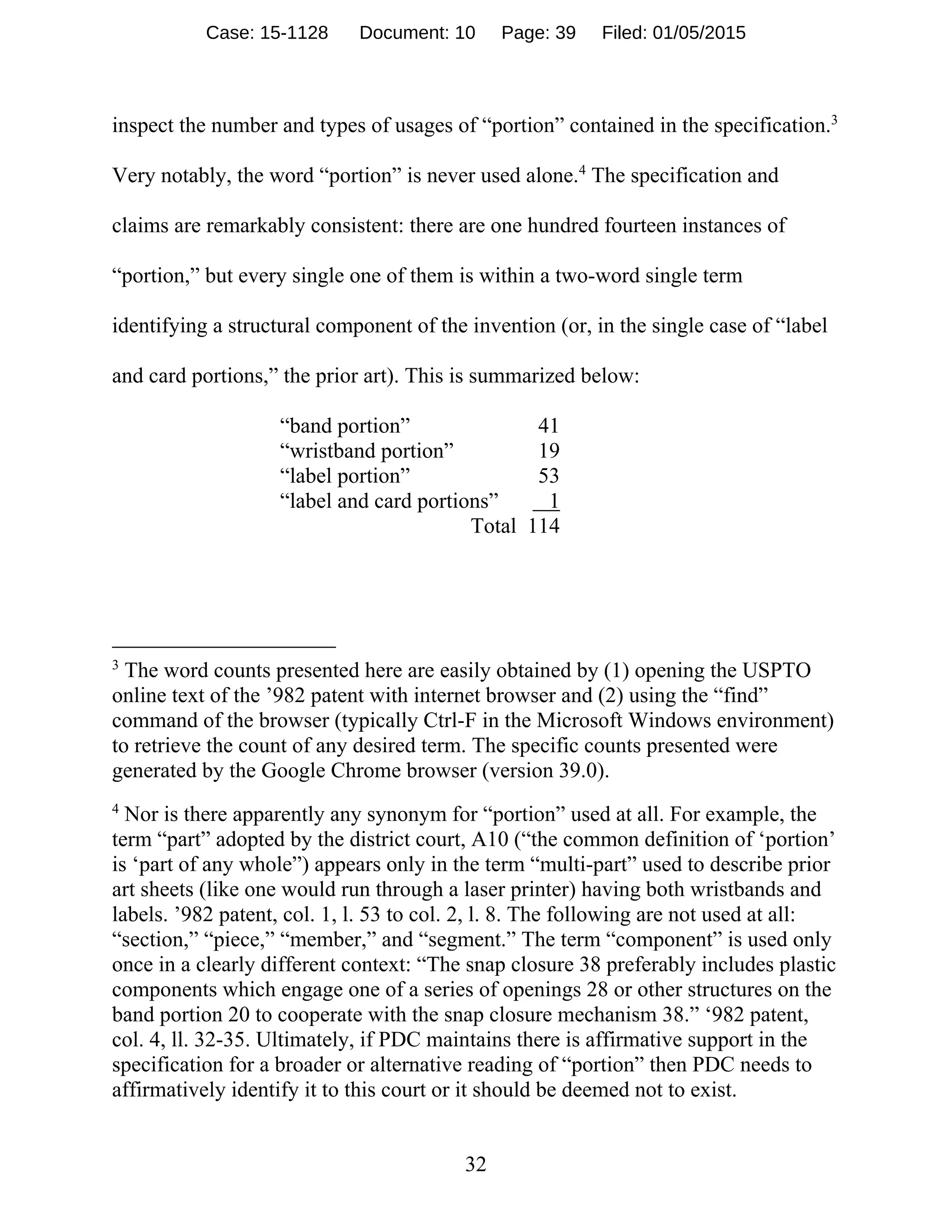 32
inspect the number and types of usages of “portion” contained in the specification.3
Very notably, the word “portion” is never used alone.4
The specification and
claims are remarkably consistent: there are one hundred fourteen instances of
“portion,” but every single one of them is within a two-word single term
identifying a structural component of the invention (or, in the single case of “label
and card portions,” the prior art). This is summarized below:
“band portion” 41
“wristband portion” 19
“label portion” 53
“label and card portions” 1
Total 114
3
The word counts presented here are easily obtained by (1) opening the USPTO
online text of the ’982 patent with internet browser and (2) using the “find”
command of the browser (typically Ctrl-F in the Microsoft Windows environment)
to retrieve the count of any desired term. The specific counts presented were
generated by the Google Chrome browser (version 39.0).
4
Nor is there apparently any synonym for “portion” used at all. For example, the
term “part” adopted by the district court, A10 (“the common definition of ‘portion’
is ‘part of any whole”) appears only in the term “multi-part” used to describe prior
art sheets (like one would run through a laser printer) having both wristbands and
labels. ’982 patent, col. 1, l. 53 to col. 2, l. 8. The following are not used at all:
“section,” “piece,” “member,” and “segment.” The term “component” is used only
once in a clearly different context: “The snap closure 38 preferably includes plastic
components which engage one of a series of openings 28 or other structures on the
band portion 20 to cooperate with the snap closure mechanism 38.” ‘982 patent,
col. 4, ll. 32-35. Ultimately, if PDC maintains there is affirmative support in the
specification for a broader or alternative reading of “portion” then PDC needs to
affirmatively identify it to this court or it should be deemed not to exist.
Case: 15-1128 Document: 10 Page: 39 Filed: 01/05/2015
 