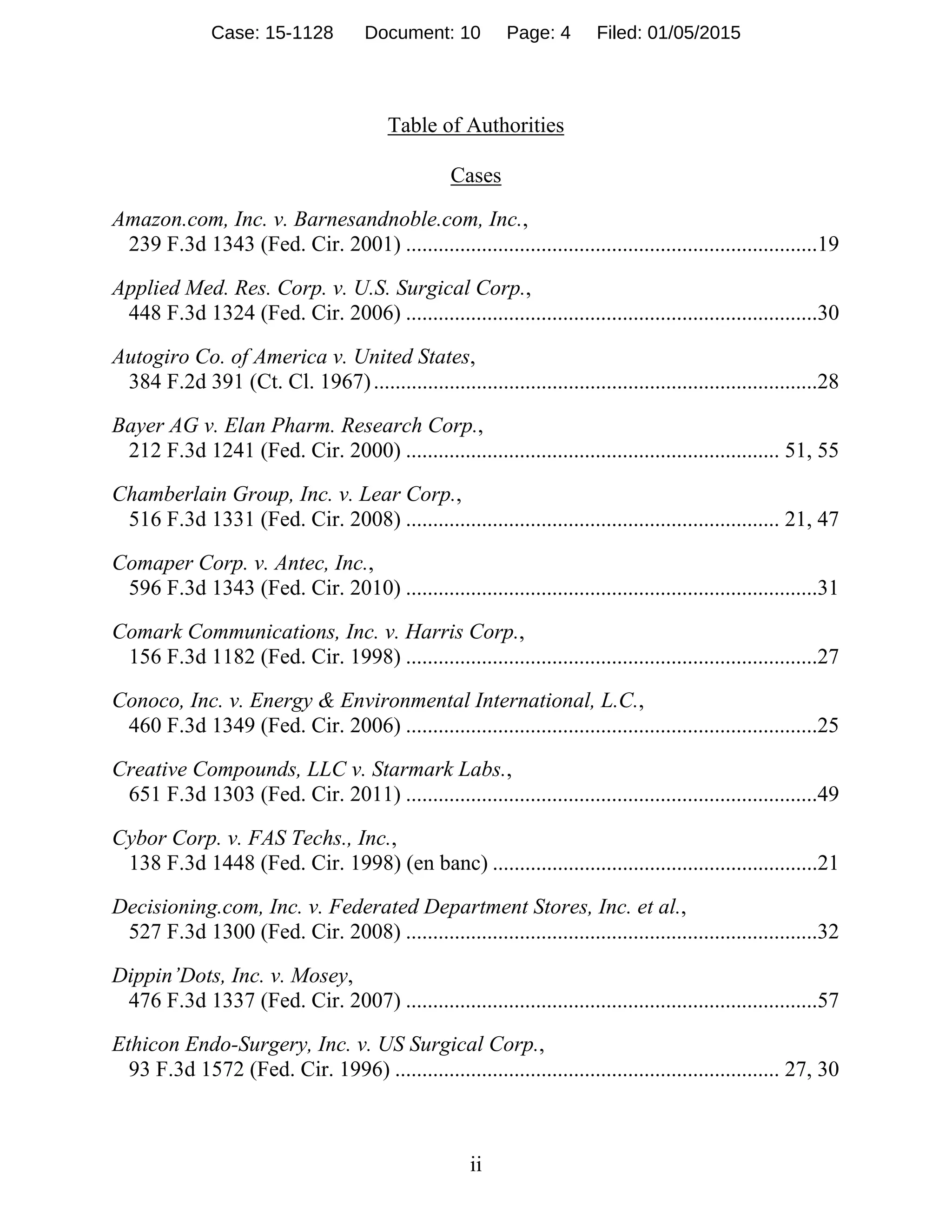 ii
Table of Authorities
Cases 
Amazon.com, Inc. v. Barnesandnoble.com, Inc.,
239 F.3d 1343 (Fed. Cir. 2001) ............................................................................19
Applied Med. Res. Corp. v. U.S. Surgical Corp.,
448 F.3d 1324 (Fed. Cir. 2006) ............................................................................30
Autogiro Co. of America v. United States,
384 F.2d 391 (Ct. Cl. 1967)..................................................................................28
Bayer AG v. Elan Pharm. Research Corp.,
212 F.3d 1241 (Fed. Cir. 2000) ..................................................................... 51, 55
Chamberlain Group, Inc. v. Lear Corp.,
516 F.3d 1331 (Fed. Cir. 2008) ..................................................................... 21, 47
Comaper Corp. v. Antec, Inc.,
596 F.3d 1343 (Fed. Cir. 2010) ............................................................................31
Comark Communications, Inc. v. Harris Corp.,
156 F.3d 1182 (Fed. Cir. 1998) ............................................................................27
Conoco, Inc. v. Energy & Environmental International, L.C.,
460 F.3d 1349 (Fed. Cir. 2006) ............................................................................25
Creative Compounds, LLC v. Starmark Labs.,
651 F.3d 1303 (Fed. Cir. 2011) ............................................................................49
Cybor Corp. v. FAS Techs., Inc.,
138 F.3d 1448 (Fed. Cir. 1998) (en banc) ............................................................21
Decisioning.com, Inc. v. Federated Department Stores, Inc. et al.,
527 F.3d 1300 (Fed. Cir. 2008) ............................................................................32
Dippin’Dots, Inc. v. Mosey,
476 F.3d 1337 (Fed. Cir. 2007) ............................................................................57
Ethicon Endo-Surgery, Inc. v. US Surgical Corp.,
93 F.3d 1572 (Fed. Cir. 1996) ....................................................................... 27, 30
Case: 15-1128 Document: 10 Page: 4 Filed: 01/05/2015
 