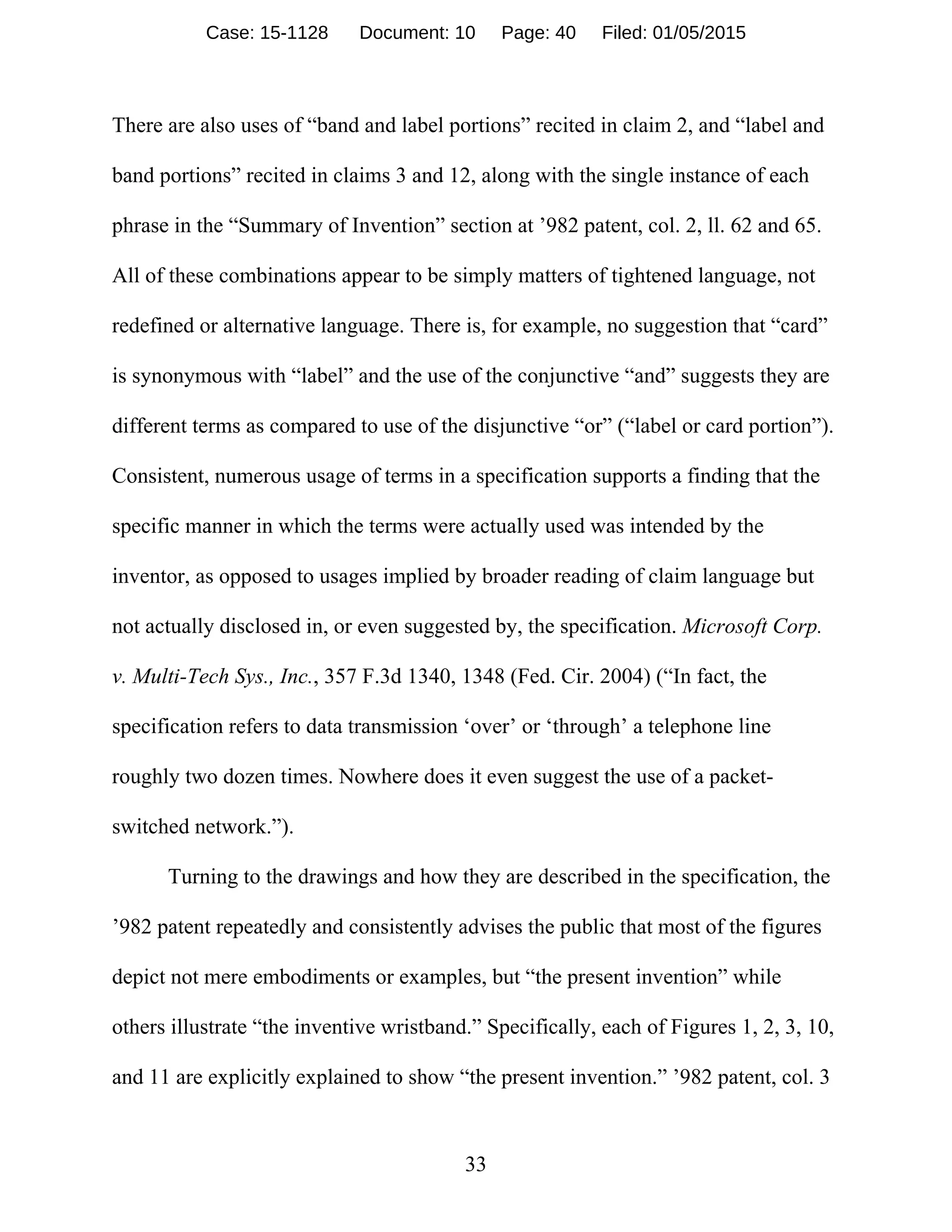 33
There are also uses of “band and label portions” recited in claim 2, and “label and
band portions” recited in claims 3 and 12, along with the single instance of each
phrase in the “Summary of Invention” section at ’982 patent, col. 2, ll. 62 and 65.
All of these combinations appear to be simply matters of tightened language, not
redefined or alternative language. There is, for example, no suggestion that “card”
is synonymous with “label” and the use of the conjunctive “and” suggests they are
different terms as compared to use of the disjunctive “or” (“label or card portion”).
Consistent, numerous usage of terms in a specification supports a finding that the
specific manner in which the terms were actually used was intended by the
inventor, as opposed to usages implied by broader reading of claim language but
not actually disclosed in, or even suggested by, the specification. Microsoft Corp.
v. Multi-Tech Sys., Inc., 357 F.3d 1340, 1348 (Fed. Cir. 2004) (“In fact, the
specification refers to data transmission ‘over’ or ‘through’ a telephone line
roughly two dozen times. Nowhere does it even suggest the use of a packet-
switched network.”).
Turning to the drawings and how they are described in the specification, the
’982 patent repeatedly and consistently advises the public that most of the figures
depict not mere embodiments or examples, but “the present invention” while
others illustrate “the inventive wristband.” Specifically, each of Figures 1, 2, 3, 10,
and 11 are explicitly explained to show “the present invention.” ’982 patent, col. 3
Case: 15-1128 Document: 10 Page: 40 Filed: 01/05/2015
 
