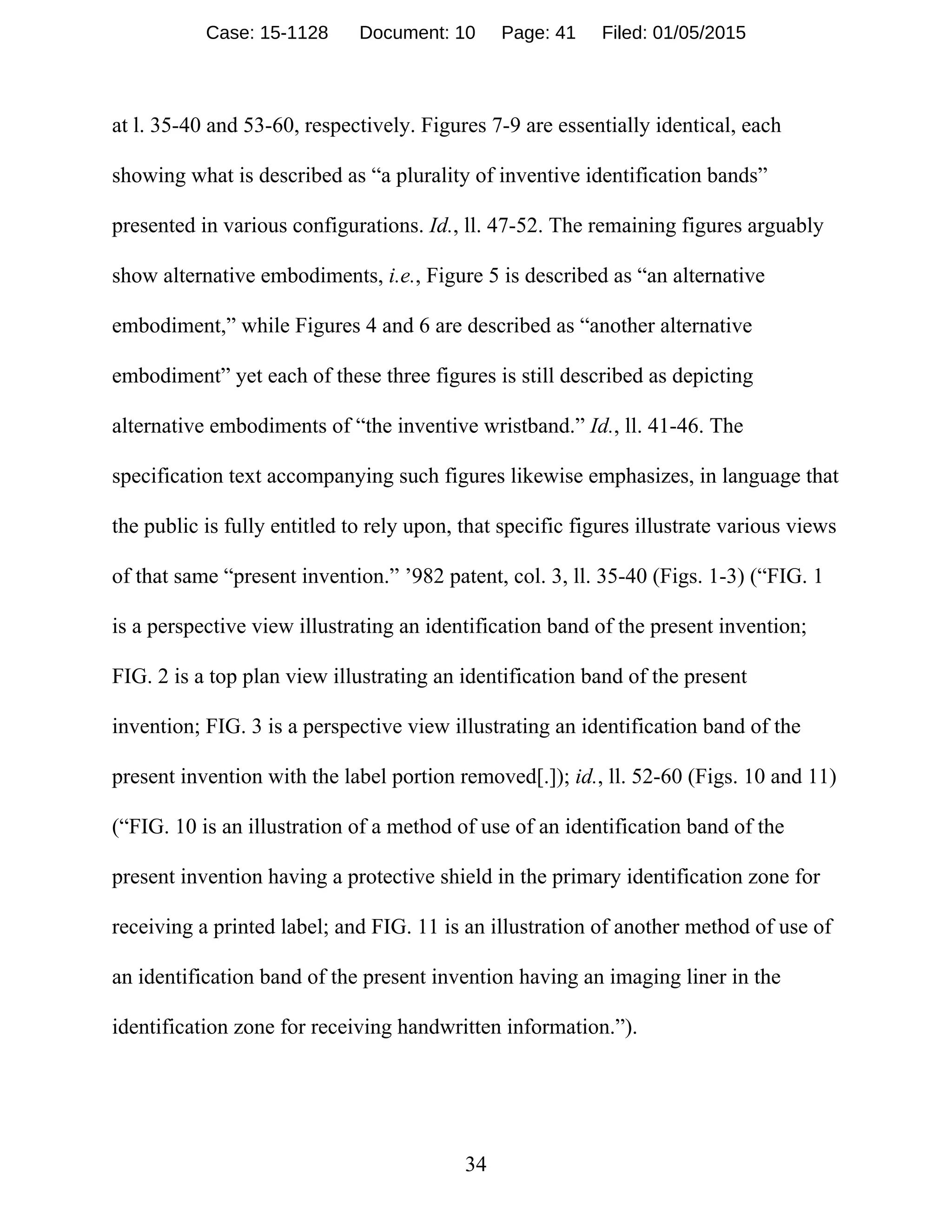 34
at l. 35-40 and 53-60, respectively. Figures 7-9 are essentially identical, each
showing what is described as “a plurality of inventive identification bands”
presented in various configurations. Id., ll. 47-52. The remaining figures arguably
show alternative embodiments, i.e., Figure 5 is described as “an alternative
embodiment,” while Figures 4 and 6 are described as “another alternative
embodiment” yet each of these three figures is still described as depicting
alternative embodiments of “the inventive wristband.” Id., ll. 41-46. The
specification text accompanying such figures likewise emphasizes, in language that
the public is fully entitled to rely upon, that specific figures illustrate various views
of that same “present invention.” ’982 patent, col. 3, ll. 35-40 (Figs. 1-3) (“FIG. 1
is a perspective view illustrating an identification band of the present invention;
FIG. 2 is a top plan view illustrating an identification band of the present
invention; FIG. 3 is a perspective view illustrating an identification band of the
present invention with the label portion removed[.]); id., ll. 52-60 (Figs. 10 and 11)
(“FIG. 10 is an illustration of a method of use of an identification band of the
present invention having a protective shield in the primary identification zone for
receiving a printed label; and FIG. 11 is an illustration of another method of use of
an identification band of the present invention having an imaging liner in the
identification zone for receiving handwritten information.”).
Case: 15-1128 Document: 10 Page: 41 Filed: 01/05/2015
 