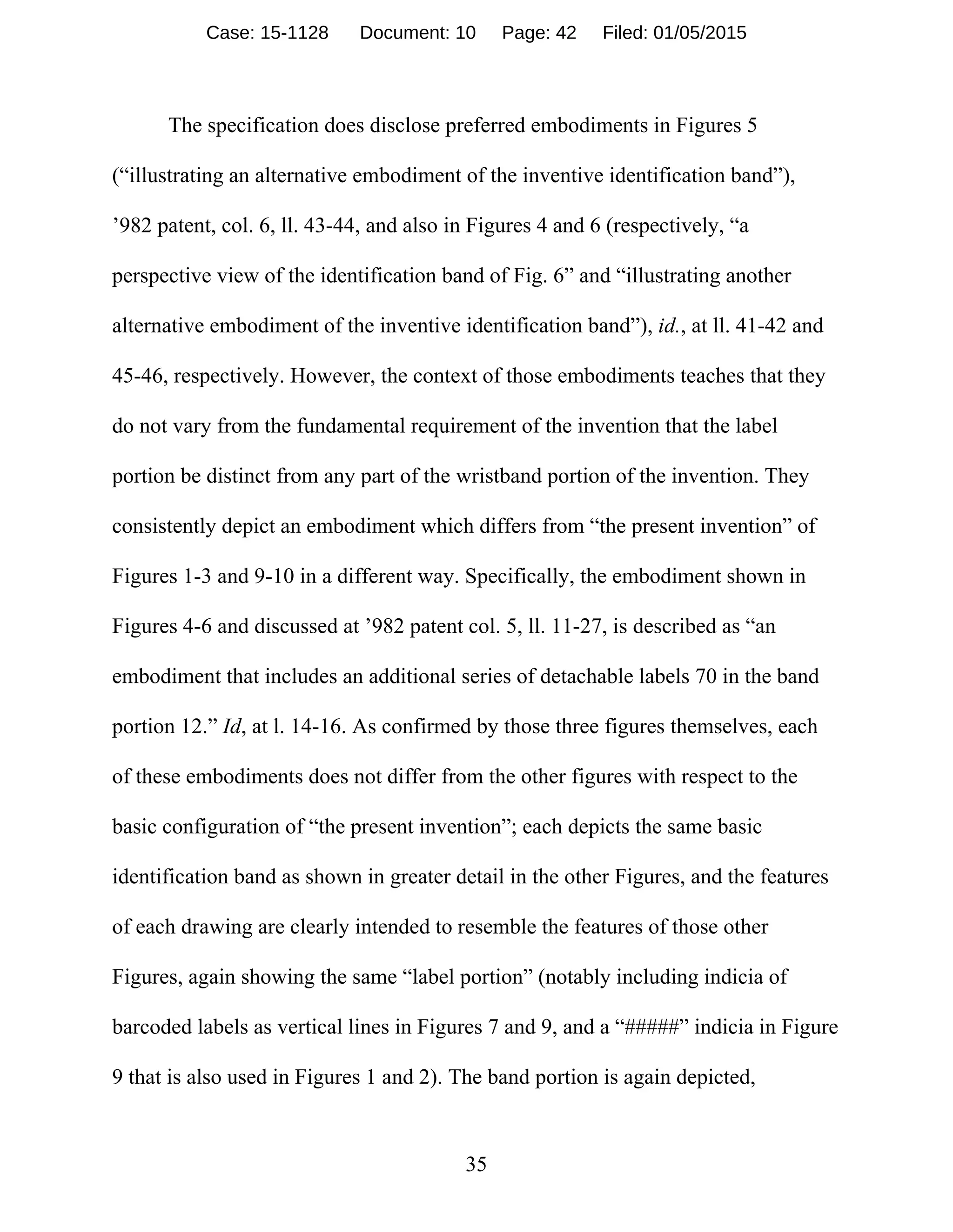 35
The specification does disclose preferred embodiments in Figures 5
(“illustrating an alternative embodiment of the inventive identification band”),
’982 patent, col. 6, ll. 43-44, and also in Figures 4 and 6 (respectively, “a
perspective view of the identification band of Fig. 6” and “illustrating another
alternative embodiment of the inventive identification band”), id., at ll. 41-42 and
45-46, respectively. However, the context of those embodiments teaches that they
do not vary from the fundamental requirement of the invention that the label
portion be distinct from any part of the wristband portion of the invention. They
consistently depict an embodiment which differs from “the present invention” of
Figures 1-3 and 9-10 in a different way. Specifically, the embodiment shown in
Figures 4-6 and discussed at ’982 patent col. 5, ll. 11-27, is described as “an
embodiment that includes an additional series of detachable labels 70 in the band
portion 12.” Id, at l. 14-16. As confirmed by those three figures themselves, each
of these embodiments does not differ from the other figures with respect to the
basic configuration of “the present invention”; each depicts the same basic
identification band as shown in greater detail in the other Figures, and the features
of each drawing are clearly intended to resemble the features of those other
Figures, again showing the same “label portion” (notably including indicia of
barcoded labels as vertical lines in Figures 7 and 9, and a “#####” indicia in Figure
9 that is also used in Figures 1 and 2). The band portion is again depicted,
Case: 15-1128 Document: 10 Page: 42 Filed: 01/05/2015
 