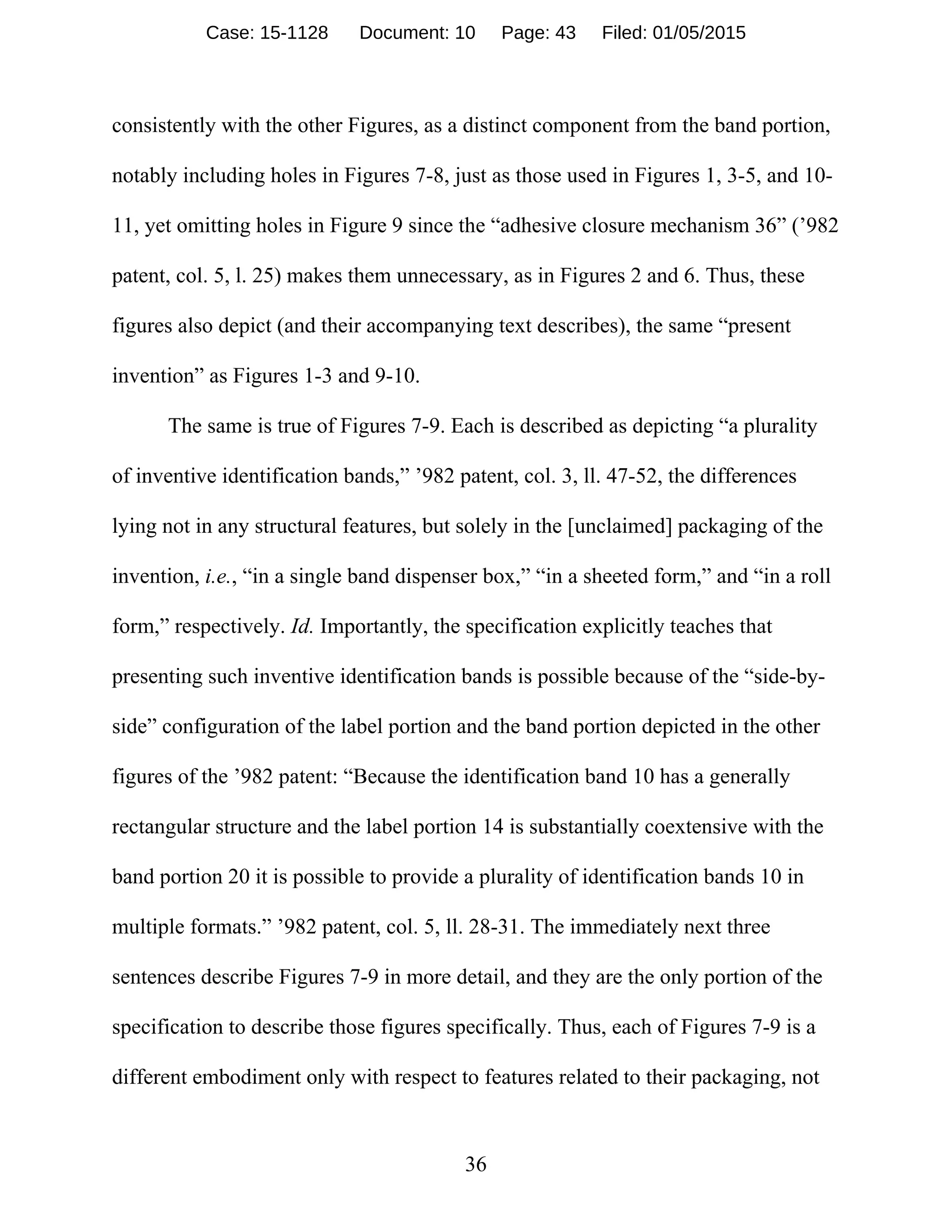 36
consistently with the other Figures, as a distinct component from the band portion,
notably including holes in Figures 7-8, just as those used in Figures 1, 3-5, and 10-
11, yet omitting holes in Figure 9 since the “adhesive closure mechanism 36” (’982
patent, col. 5, l. 25) makes them unnecessary, as in Figures 2 and 6. Thus, these
figures also depict (and their accompanying text describes), the same “present
invention” as Figures 1-3 and 9-10.
The same is true of Figures 7-9. Each is described as depicting “a plurality
of inventive identification bands,” ’982 patent, col. 3, ll. 47-52, the differences
lying not in any structural features, but solely in the [unclaimed] packaging of the
invention, i.e., “in a single band dispenser box,” “in a sheeted form,” and “in a roll
form,” respectively. Id. Importantly, the specification explicitly teaches that
presenting such inventive identification bands is possible because of the “side-by-
side” configuration of the label portion and the band portion depicted in the other
figures of the ’982 patent: “Because the identification band 10 has a generally
rectangular structure and the label portion 14 is substantially coextensive with the
band portion 20 it is possible to provide a plurality of identification bands 10 in
multiple formats.” ’982 patent, col. 5, ll. 28-31. The immediately next three
sentences describe Figures 7-9 in more detail, and they are the only portion of the
specification to describe those figures specifically. Thus, each of Figures 7-9 is a
different embodiment only with respect to features related to their packaging, not
Case: 15-1128 Document: 10 Page: 43 Filed: 01/05/2015
 