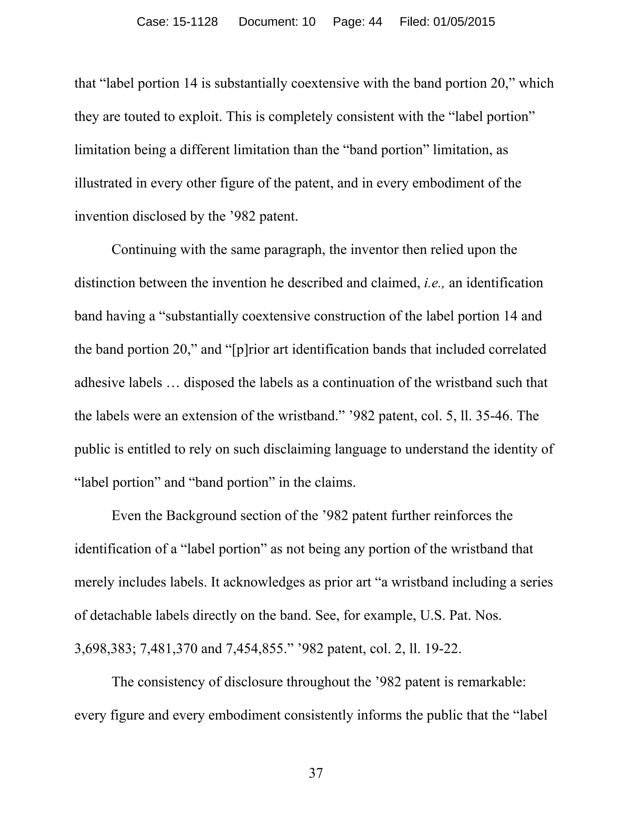 37
that “label portion 14 is substantially coextensive with the band portion 20,” which
they are touted to exploit. This is completely consistent with the “label portion”
limitation being a different limitation than the “band portion” limitation, as
illustrated in every other figure of the patent, and in every embodiment of the
invention disclosed by the ’982 patent.
Continuing with the same paragraph, the inventor then relied upon the
distinction between the invention he described and claimed, i.e., an identification
band having a “substantially coextensive construction of the label portion 14 and
the band portion 20,” and “[p]rior art identification bands that included correlated
adhesive labels … disposed the labels as a continuation of the wristband such that
the labels were an extension of the wristband.” ’982 patent, col. 5, ll. 35-46. The
public is entitled to rely on such disclaiming language to understand the identity of
“label portion” and “band portion” in the claims.
Even the Background section of the ’982 patent further reinforces the
identification of a “label portion” as not being any portion of the wristband that
merely includes labels. It acknowledges as prior art “a wristband including a series
of detachable labels directly on the band. See, for example, U.S. Pat. Nos.
3,698,383; 7,481,370 and 7,454,855.” ’982 patent, col. 2, ll. 19-22.
The consistency of disclosure throughout the ’982 patent is remarkable:
every figure and every embodiment consistently informs the public that the “label
Case: 15-1128 Document: 10 Page: 44 Filed: 01/05/2015
 