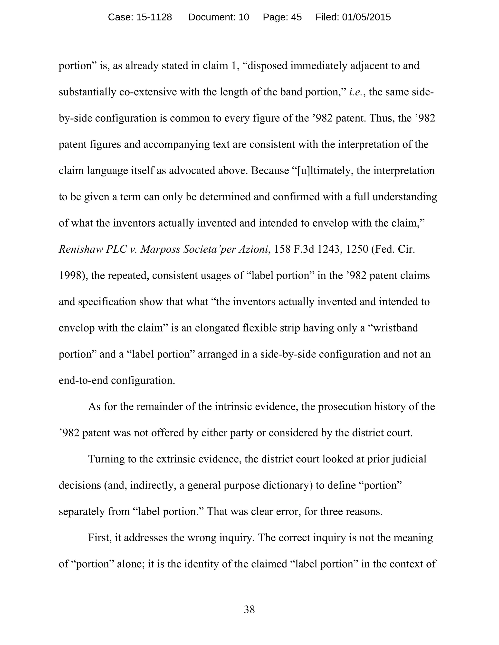 38
portion” is, as already stated in claim 1, “disposed immediately adjacent to and
substantially co-extensive with the length of the band portion,” i.e., the same side-
by-side configuration is common to every figure of the ’982 patent. Thus, the ’982
patent figures and accompanying text are consistent with the interpretation of the
claim language itself as advocated above. Because “[u]ltimately, the interpretation
to be given a term can only be determined and confirmed with a full understanding
of what the inventors actually invented and intended to envelop with the claim,”
Renishaw PLC v. Marposs Societa’per Azioni, 158 F.3d 1243, 1250 (Fed. Cir.
1998), the repeated, consistent usages of “label portion” in the ’982 patent claims
and specification show that what “the inventors actually invented and intended to
envelop with the claim” is an elongated flexible strip having only a “wristband
portion” and a “label portion” arranged in a side-by-side configuration and not an
end-to-end configuration.
As for the remainder of the intrinsic evidence, the prosecution history of the
’982 patent was not offered by either party or considered by the district court.
Turning to the extrinsic evidence, the district court looked at prior judicial
decisions (and, indirectly, a general purpose dictionary) to define “portion”
separately from “label portion.” That was clear error, for three reasons.
First, it addresses the wrong inquiry. The correct inquiry is not the meaning
of “portion” alone; it is the identity of the claimed “label portion” in the context of
Case: 15-1128 Document: 10 Page: 45 Filed: 01/05/2015
 